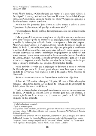 114
Nuno Álvares Pereira, o Chanceler João das Regras, o já citado João Afonso, o
Arcebispo D. Lourenço, o Almirante Passanha, D. Álvaro, Marechal de Campo
e irmão do Condestável, a própria Rainha e os filhos.13
Chegou-se a consenso e
decidiu-se levar a empresa por diante.
No fim um dos presentes, João Gomes da Silva, tomou a palavra e disse:
“Quanto eu, Senhor, não sei all que diga senão ruços além”.14
Fora tomada uma decisão histórica da maior consequência para a vida presente
e futura, da Nação.
Cabe registar dois aspectos estrategicamente significativos: o primeiro tem
a ver com o cuidado posto na preparação da expedição, onde é mister salientar
a recolha de informações realizada. Assim, encarregou-se o Prior do Hospital,
Álvaro Gonçalves Camelo, e o Capitão Afonso Furtado de irem em missão ao
Reino da Sicília 15
, passando por Ceuta (seu objectivo principal), e recolherem
o máximo de elementos sobre a sua topografia e defesas. O outro aspecto tem a
ver com a actividade de contra - informação. Os preparativos da expedição, por
serem morosos e envolverem muitos meios, foram do conhecimento dos reinos
de Castela, Aragão e Granada. Todos eles enviaram emissários para saber a que
se destinava tão grande armada. Aos dois primeiros foram dadas garantias de que
nada se intentava contra eles, mas ao último foi mantida a dúvida.
Pôs-se também a correr que a expedição se destinava a atacar o Príncipe
da Holanda, por actos de pirataria praticada por naus flamengas, tendo-se o
cuidado de o avisar das reais intenções e, até, a de atacar as forças francesas na
Normandia…
Assim se lançou uma cortina de fumo sobre os verdadeiros objectivos.
A frota de 212 navios - dos quais 59 galés, 33 naus e 120 embarcações
pequenas - abandonou Lisboa a 25 de Julho de 1415, apesar do falecimento da
Rainha, cinco dias antes, em Odivelas.
Dadas as circunstâncias, o facto pode considerar-se anormal para os costumes
da época. O pedido da Rainha, antes de morrer, para nada ser alterado, a
manutenção do moral e da surpresa terá, certamente, pesado na decisão do Rei
em partir na data aprazada.
- Qual a finalidade da operação?
- Quais as suas vantagens?
Estas questões foram estudadas, entre outros, pelos três infantes mais velhos, sendo porta-voz da
resposta o Infante D. Henrique, tido pelo mais entusiasta da empresa. Ver “Crónica da Tomada
de Ceuta”, por Zurara.
13
Estiveram ainda presentes, o Conde de Barcelos, os Mestres de Cristo, Santiago e Avis, o Prior
do Hospital; Gonçalo Vaz Coutinho, Martim Afonso de Melo, João Gomes da Silva e outros.
14
A palavra “ruços” tem aqui o significado de “veteranos”, “idosos”, “velhos”. Ver Zurara, ob. cit.
15
Sob o pretexto de irem pedir a mão da Rainha para o Infante D. Pedro.
Revista Portuguesa de História Militar, Ano II, n.º 2
ISSN 2795-4323
 