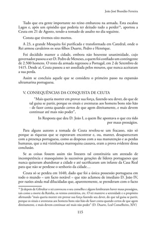 115
Tudo que era gente importante no reino embarcou na armada. Esta escalou
Lagos e, após um episódio que poderia ter deitado tudo a perder16
, aportou a
Ceuta em 21 de Agosto, tendo-a tomado de assalto no dia seguinte.
Consta que tivemos oito mortos.
A 23, a grande Mesquita foi purificada e transformada em Catedral, onde o
Rei armou cavaleiros os seus filhos Duarte, Pedro e Henrique.
Foi decidido manter a cidade, embora não houvesse unanimidade, cujo
governadorpassouaserD.PedrodeMeneses,aquemfoiconfiadoumcontingente
de 2.500 homens. O resto da armada regressou a Portugal, em 2 de Setembro de
1415. Desde aí, Ceuta passou a ser assediada pelos mouros, que nunca aceitaram
a sua perda.
Assim se concluiu aquele que se considera o primeiro passo na expansão
ultramarina portuguesa.
V. CONSEQUÊNCIAS DA CONQUISTA DE CEUTA
“Mais queria morrer em provar sua força, fazendo seu dever, do que de
tal guisa se partir, porque os sinais e aventuras aos homens bons não hão
- de fazer conta quando certos de que agem direitamente, e mais devem
continuar até mais não poder”,
In Resposta que deu D. João I, a quem lhe apontava o que era tido
por maus presságios.
Para alguns autores a tomada de Ceuta revelou-se um fracasso, não só
porque as riquezas que se esperavam encontrar e, ou, manter, desapareceram
com a presença portuguesa, como as despesas com a sua manutenção e as perdas
humanas, que a má vizinhança marroquina causava, eram a prova evidente dessa
conclusão.
Se as coisas fossem assim tão lineares tal constituiria um atestado de
incompetência e masoquismo às sucessivas gerações de líderes portugueses que
nunca quiseram abandonar a cidade e até sacrificaram um infante da Casa Real
para que não se perdesse o senhorio da cidade…
Ceuta só se perdeu em 1640, dado que foi a única possessão portuguesa em
todo o mundo – um facto notável – que não aclamou de imediato D. João IV,
por razões ainda mal dilucidadas que, aparentemente, se prenderam com o facto
16
Já depois de Gibraltar o rei convocou o seu conselho e alguns lembraram haver maus presságios,
tais como a morte da Rainha, os ventos contrários, etc. O rei manteve a serenidade e o propósito
afirmando “mais queria morrer em provar sua força fazendo seu dever, do que tal guisa se partir,
porque os sinais e aventuras aos homens bons não hão-de fazer conta quando certos de que agem
direitamente, e mais devem continuar até mais não poder” (D. Duarte, Leal Conselheiro, XIV)
João José Brandão Ferreira
 