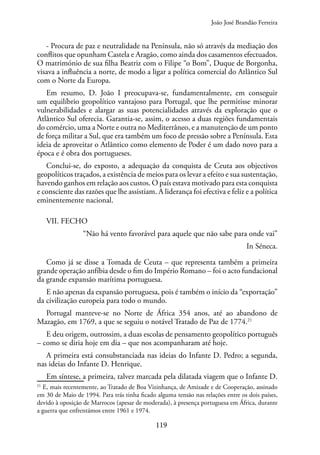 119
- Procura de paz e neutralidade na Península, não só através da mediação dos
conflitos que opunham Castela e Aragão, como ainda dos casamentos efectuados.
O matrimónio de sua filha Beatriz com o Filipe “o Bom”, Duque de Borgonha,
visava a influência a norte, de modo a ligar a política comercial do Atlântico Sul
com o Norte da Europa.
Em resumo, D. João I preocupava-se, fundamentalmente, em conseguir
um equilíbrio geopolítico vantajoso para Portugal, que lhe permitisse minorar
vulnerabilidades e alargar as suas potencialidades através da exploração que o
Atlântico Sul oferecia. Garantia-se, assim, o acesso a duas regiões fundamentais
do comércio, uma a Norte e outra no Mediterrâneo, e a manutenção de um ponto
de força militar a Sul, que era também um foco de pressão sobre a Península. Esta
ideia de aproveitar o Atlântico como elemento de Poder é um dado novo para a
época e é obra dos portugueses.
Conclui-se, do exposto, a adequação da conquista de Ceuta aos objectivos
geopolíticos traçados, a existência de meios para os levar a efeito e sua sustentação,
havendo ganhos em relação aos custos. O país estava motivado para esta conquista
e consciente das razões que lhe assistiam. A liderança foi efectiva e feliz e a política
eminentemente nacional.
VII. FECHO
“Não há vento favorável para aquele que não sabe para onde vai”
In Séneca.
Como já se disse a Tomada de Ceuta – que representa também a primeira
grande operação anfíbia desde o fim do Império Romano – foi o acto fundacional
da grande expansão marítima portuguesa.
E não apenas da expansão portuguesa, pois é também o início da “exportação”
da civilização europeia para todo o mundo.
Portugal manteve-se no Norte de África 354 anos, até ao abandono de
Mazagão, em 1769, a que se seguiu o notável Tratado de Paz de 1774.21
E deu origem, outrossim, a duas escolas de pensamento geopolítico português
– como se diria hoje em dia – que nos acompanharam até hoje.
A primeira está consubstanciada nas ideias do Infante D. Pedro; a segunda,
nas ideias do Infante D. Henrique.
Em síntese, a primeira, talvez marcada pela dilatada viagem que o Infante D.
21
E, mais recentemente, ao Tratado de Boa Vizinhança, de Amizade e de Cooperação, assinado
em 30 de Maio de 1994. Para trás tinha ficado alguma tensão nas relações entre os dois países,
devido à oposição de Marrocos (apesar de moderada), à presença portuguesa em África, durante
a guerra que enfrentámos entre 1961 e 1974.
João José Brandão Ferreira
 