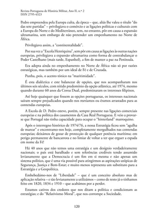 120
Pedro empreendeu pela Europa culta, da época – que, aliás lhe valeu o título “do
das sete partidas” – privilegiava o comércio e as ligações políticas e culturais com
a Europa do Norte e do Mediterrâneo, sem, no entanto, pôr em causa a expansão
ultramarina, sem embargo de não pretender um empenhamento no Norte de
África.
Privilegiava assim, a “continentalidade”.
Porsuaveza“EscolaHenriquina”,sempôremcausaasligaçõesàsoutrasnações
europeias, privilegiava a expansão ultramarina como forma de contrabalançar o
Poder Castelhano (mais tarde, Espanhol), a fim de manter a paz na Península.
Era adepta ainda no empenhamento no Norte de África não só por razões
estratégicas, mas também por um ideal de Fé e de Cruzada.
Punha, pois, o acento tónico na “maritimidade”.
É esta dialéctica e este balancear de opções, que nos acompanharam nos
últimos seis séculos, com nítido predomínio da opção atlântica, até 1974, mesmo
quando durante 60 anos da Coroa Dual, predominaram os interesses filipinos.
Até hoje quaisquer que fossem as opções portuguesas, os interesses nacionais
saíram sempre prejudicados quando nos metíamos ou éramos arrastados para as
contendas europeias.
A Escola de D. Pedro esteve, porém, sempre presente nas ligações comerciais
europeias e na política dos casamentos da Casa Real Portuguesa. E veio a provar-
se que Portugal não tinha capacidade para ocupar o “hinterland” marroquino.
Após o interregno histórico de 1974/76, a nossa Estratégia ficou sem “agulha
de marear” e encontramo-nos hoje, completamente mergulhados nas contendas
europeias; deixámos de gozar de protecção de qualquer potência marítima; em
perigo permanente de bancarrota e no limiar de voltar a ter que erguer a espada
em nome da Fé!
Há 40 anos que não temos uma estratégia e um desígnio verdadeiramente
nacionais; o país está baralhado e sem referências credíveis tendo assumido
levianamente que a Democracia é um fim em si mesma e não apenas um
sistema político, que é uma via possível para atingirmos as aspirações utópicas de
Segurança, Justiça e Bem-Estar; e muito menos representa um substituto para a
Estratégia e a Geopolítica.
Embebedámo-nos de “Liberdade” – que é um conceito absoluto mas de
aplicação relativa – e tão levianamente a utilizámos – como de resto já o tínhamos
feito em 1820, 1834 e 1910 – que acabámos por a perder.
Estamos cativos dos credores que nos ditam a política e condicionam as
estratégias; e do “Relativismo Moral”, que nos corrompe a Sociedade.
Revista Portuguesa de História Militar, Ano II, n.º 2
ISSN 2795-4323
 