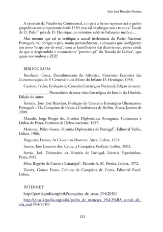 121
A extensão da Plataforma Continental, a ir para a frente representará o ganho
geopolítico mais importante desde 1550, mas tal irá obrigar-nos a trocar a “Escola
de D. Pedro” pela de D. Henrique, no mínimo, sabê-las balancear melhor…
Mas mesmo que tal se verifique a actual irrelevância do Poder Nacional
Português, vai obrigar o país, muito provavelmente, a situações que configuram
um novo “mapa cor-de-rosa”, com as humilhações daí decorrentes, piores ainda
do que o desprendido e inconsciente “porreiro pá” do Tratado de Lisboa”, que
quase nos roubou a ZEE!
BIBLIOGRAFIA
Brochado, Costa, Descobrimento do Atlântico, Comissão Executiva das
Comemorações do V Centenário da Morte do Infante D. Henrique, 1958.
Cardoso, Pedro, Evolução do Conceito Estratégico Nacional, Edição do autor.
____________, Necessidade de uma visão Estratégica do Ensino da História,
Edição do autor.
Ferreira, João José Brandão, Evolução do Conceito Estratégico Ultramarino
Português – Da Conquista de Ceuta à Conferência de Berlim, Atena, Janeiro de
2000.
Macedo, Jorge Borges de, História Diplomática Portuguesa, Constantes e
Linhas de Força, Instituto de Defesa nacional, 1987.
Martinez, Pedro Soares, História Diplomática de Portugal”, Editorial Verbo,
Lisboa, 1986.
Nogueira, Franco, As Crises e os Homens, Ática, Lisboa, 1971.
Santos, José Loureiro dos, Ceuta, a Conquista, Prefácio, Lisboa, 2002.
Serrão, Joel, Dicionário da História de Portugal, Livraria Figueirinhas,
Porto,1985.
Silva, Rogério de Castro e Estratégia”, Parceria A. M. Pereira, Lisboa, 1972.
Zurara, Gomes Eanes, Crónica da Conquista de Ceuta, Editorial Escol,
Lisboa.
INTERNET
http://pt.wikipedia.org/wiki/conquista_de_ceuta (5/4/2010)
http://pt.wikipedia.org/wiki/pedro_de_meneses_1%L2%BA_conde_de_
vila_real (5/4/2010)
João José Brandão Ferreira
 