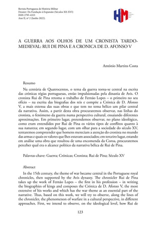 123
Revista
Portuguesa de
História
Militar
A GUERRA AOS OLHOS DE UM CRONISTA TARDO-
MEDIEVAL: RUI DE PINA E A CRONICA DE D. AFONSO V
António Martins Costa
Resumo
Na centúria de Quatrocentos, o tema da guerra torna-se central na escrita
das crónicas régias portuguesas, então impulsionadas pela dinastia de Avis. O
cronista Rui de Pina retoma o trabalho de Fernão Lopes – o primeiro no seu
ofício – na escrita das biografias dos reis e compõe a Crónica de D. Afonso
V, a mais extensa das suas obras e que tem no tema bélico um pilar central
da narrativa. Assim, a partir desta obra procuraremos observar, nas linhas do
cronista, o fenómeno da guerra numa perspectiva cultural, ensaiando diferentes
aproximações. Em primeiro lugar, pretendemos observar, no plano ideológico,
como eram entendidos por Rui de Pina os vários tipos de conflitos quanto à
sua natureza; em segundo lugar, com um olhar para a sociedade do século XV,
tentaremos compreender que homens mereciam a atenção do cronista no mundo
das armas e quais os valores que lhes estavam associados; em terceiro lugar, estando
em análise uma obra que resultou de uma encomenda da Coroa, procuraremos
perceber qual era o alcance político da narrativa bélica de Rui de Pina.
Palavras-chave: Guerra; Crónicas; Cronista; Rui de Pina; Século XV
Abstract
In the 15th century, the theme of war became central in the Portuguese royal
chronicles, then supported by the Avis dynasty. The chronicler Rui de Pina
takes up the work of Fernão Lopes – the first in his profession – in writing
the biographies of kings and composes the Crónica de D. Afonso V, the most
extensive of his works and which has the war theme as an essential part of the
narrative. Thus, based on this work, we will try to observe, along the lines of
the chronicler, the phenomenon of warfare in a cultural perspective, in different
approaches. First, we intend to observe, on the ideological level, how Rui de
Revista Portuguesa de História Militar
Dossier: Da Fundação à Expansão (Séculos XII-XVI)
ISSN 2795-4323
Ano II, nº 2 (Junho 2022).
 