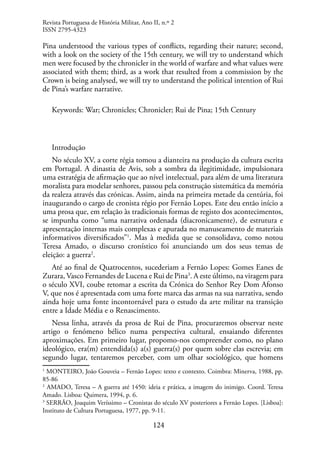 124
Pina understood the various types of conflicts, regarding their nature; second,
with a look on the society of the 15th century, we will try to understand which
men were focused by the chronicler in the world of warfare and what values ​​
were
associated with them; third, as a work that resulted from a commission by the
Crown is being analysed, we will try to understand the political intention of Rui
de Pina’s warfare narrative.
Keywords: War; Chronicles; Chronicler; Rui de Pina; 15th Century
Introdução
No século XV, a corte régia tomou a dianteira na produção da cultura escrita
em Portugal. A dinastia de Avis, sob a sombra da ilegitimidade, impulsionara
uma estratégia de afirmação que ao nível intelectual, para além de uma literatura
moralista para modelar senhores, passou pela construção sistemática da memória
da realeza através das crónicas. Assim, ainda na primeira metade da centúria, foi
inaugurando o cargo de cronista régio por Fernão Lopes. Este deu então início a
uma prosa que, em relação às tradicionais formas de registo dos acontecimentos,
se impunha como “uma narrativa ordenada (diacronicamente), de estrutura e
apresentação internas mais complexas e apurada no manuseamento de materiais
informativos diversificados”1
. Mas à medida que se consolidava, como notou
Teresa Amado, o discurso cronístico foi anunciando um dos seus temas de
eleição: a guerra2
.
Até ao final de Quatrocentos, sucederiam a Fernão Lopes: Gomes Eanes de
Zurara, Vasco Fernandes de Lucena e Rui de Pina3
. A este último, na viragem para
o século XVI, coube retomar a escrita da Crónica do Senhor Rey Dom Afonso
V, que nos é apresentada com uma forte marca das armas na sua narrativa, sendo
ainda hoje uma fonte incontornável para o estudo da arte militar na transição
entre a Idade Média e o Renascimento.
Nessa linha, através da prosa de Rui de Pina, procuraremos observar neste
artigo o fenómeno bélico numa perspectiva cultural, ensaiando diferentes
aproximações. Em primeiro lugar, propomo-nos compreender como, no plano
ideológico, era(m) entendida(s) a(s) guerra(s) por quem sobre elas escrevia; em
segundo lugar, tentaremos perceber, com um olhar sociológico, que homens
1
MONTEIRO, João Gouveia – Fernão Lopes: texto e contexto. Coimbra: Minerva, 1988, pp.
85-86
2
AMADO, Teresa – A guerra até 1450: ideia e prática, a imagem do inimigo. Coord. Teresa
Amado. Lisboa: Quimera, 1994, p. 6.
3
SERRÃO, Joaquim Veríssimo – Cronistas do século XV posteriores a Fernão Lopes. [Lisboa]:
Instituto de Cultura Portuguesa, 1977, pp. 9-11.
Revista Portuguesa de História Militar, Ano II, n.º 2
ISSN 2795-4323
 