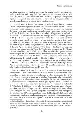 125
mereciam a atenção do cronista no mundo das armas; por fim, procuraremos
qual era o alcance político de Rui Pina patente na sua narrativa marcial. Mas
antes de passar ao desenvolvimento deste trabalho impõe-que dediquemos
algumas linhas, ainda que sumariamente, ao autor e à sua obra, destacando em
jeito de enquadramento as guerras que o cronista tratou.
Natural da Guarda, Rui de Pina nasceu por volta de 1440 do casamento de
Leonor Gonçalves e Lopo Fernandes de Pina, oficial da casa do infante D. Pedro.
Tenha sido ou não escudeiro da infanta D. Brites, o seu contacto com o mundo
das armas – que aqui nos interessa particularmente – aconteceu provavelmente
na década de 1460, quando o pai foi coudel na Beira. Chegou à corte no final do
reinado de D. Afonso V como escrivão do príncipe, mas foi durante o governo
de D. João II que se evidenciou enquanto notário do paço e como secretário
em embaixadas a Castela e a Roma. O seu percurso burocrático seria coroado,
em 1490, com a atribuição de uma tença 9 600 réis para prosseguir a redacção
das crónicas régias, dada a avançada idade do titular do ofício, Vasco Fernandes
de Lucena. Após a renúncia deste em 1497, alcançou finalmente os cargos de
cronista e de guarda-mor da Torre do Tombo por nomeação de D. Manuel
I, o que permitiu a continuidade de um labor historiográfico que se revelaria
produtivo: por um lado, tirando partido de trabalho deixado por Fernão Lopes,
concluiu as crónicas dos reis D. Sancho I a D. Afonso IV, vindo a motivar a
célebre acusação de plágio levantada por Damião de Góis; por outro lado, dando
sequência às crónicas dos monarcas da segunda dinastia, escreveu as biografias de
D. Duarte, D. Afonso V e D. João II. Nobilitado com carta de fidalgo, Rui de
Pina conservaria os cargos até à morte, em 1522, quando foi sucedido pelo seu
filho Fernão de Pina, indigitado por D. João III4
.
Entre as crónicas de Rui de Pina, as três dos monarcas de Avis são as mais
desenvolvidas. Destas, a mais extensa é a de D. Afonso V, concluída em 1504,
na medida em que o cronista se viu obrigado a cobrir um reinado de 1438 a
1481. Eixo estruturante na narrativa, os conflitos focados são, sobretudo, aqueles
em que a coroa se achou directamente envolvida. Por isso nos transporta para
os cercos aos castelos alentejanos na disputa pela regência entre D. Pedro e D.
Leonor em 1441; para as movimentações senhoriais que culminaram na Batalha
de Alfarrobeira de 1449; para as tomadas das praças africanas de Alcácer-Ceguer,
em 1458, e de Arzila e Tânger, em 1471, além das cavalgadas em Benacofu de
1463-1464; por fim, para a grande campanha castelhana que teve o seu ponto
alto em Toro, em 1476, na demanda do trono de Henrique IV. Pelo meio, não
escaparam ao cronista os conflitos estrangeiros, chegando-nos ecos das guerras
em Castela entre os infantes de Aragão e o rei Juan II, nas décadas de 1430 e
4
GOMES, Rita Costa – «Rui de Pina». In Dicionário da literatura medieval portuguesa. Coord.
Giulia Lanciani e Giuseppe Tavani. Lisboa: Caminho, 1993, pp. 597-599; PINA, Rui de –
Crónicas de Rui de Pina. Introd. e revisão de M. Lopes de Almeida. Porto: Lello & Irmão, 1977,
pp. V-XXIII.
António Martins Costa
 