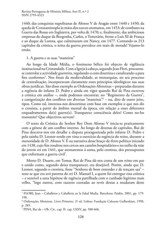 126
1440; das conquistas napolitanas de Afonso V de Aragão entre 1440 e 1450; da
queda de Constantinopla às mãos dos turcos otomanos, em 1453; de combates na
Guerra das Rosas em Inglaterra, por volta de 1470; e, finalmente, das ambiciosas
empresas do duque da Borgonha, Carlos, o Temerário, frente a Luís XI de França
e ao duque da Lorena, que culminaram em Nancy, em 1477. Contando os 213
capítulos da crónica, o tema da guerra prevalece em mais de metade! Vejamo-lo
então.
1. A guerra e as suas “maneiras”
Ao longo da Idade Média, o fenómeno bélico foi objecto de vigilância
institucionalnaCristandade.ComaIgrejaàcabeça,segundoJeanFlori,procurou-
se controlar a actividade guerreira, regulando-a com doutrina e canalizando-a para
fins conformes5
. Nos finais da medievalidade, as monarquias, no seu processo
de centralização, incorporavam claramente esses princípios ideológicos nas suas
obras jurídicas. São disso exemplo as Ordenações Afonsinas – preparadas durante
a regência do infante D. Pedro e ainda em vigor quando Rui de Pina escreveu
a crónica em análise –, onde podemos encontrar, no “Regimento da Guerra”,
a categorização dos conflitos em diversas “maneiras”6
– ou, dito de outro jeito,
tipos. Como tal, interessa-nos descortinar com base em exemplos o que nos diz
o cronista, a partir do âmbito mental da época, em relação a esses diferentes
enquadramentos da(s) guerra(s). Transparece consciência deles? Como no-los
transmite? Que objectivos servem?
O texto da Crónica do Senhor Rey Dom Afonso V inicia-se praticamente
com a génese de um conflito interno. Ao longo de dezenas de capítulos, Rui de
Pina descreve-nos em detalhe a disputa protagonizada pelo infante D. Pedro e
pela rainha D. Leonor tendo em vista o exercício da regência do reino, durante a
menoridade de D. Afonso V. É na narrativa desse braço-de-ferro político iniciado
em 1438, cujo fim resultou nos cercos aos castelos hospitalários e no exílio da mãe
do jovem rei em 1441, que atentaremos à soma, pelo cronista, dos pressupostos
que enformam a guerra civil7
.
Morto D. Duarte, em Tomar, Rui de Pina dá-nos conta de um reino em paz
e unido como, segundo deixa transparecer, era desejável. Porém, ainda que D.
Leonor, segundo o cronista, fosse “Senhora de bom entender e de tençam saa” –
note-se que era avó paterna do rei D. Manuel I, a quem foi entregue esta crónica
– e sensível a uma hipótese de regência partilhada com o cunhado legítimo mais
velho, “logo outros, com razoens cooradas ao revés destas a mudaram deste
5
FLORI, Jean – Caballeros y Caballeria en la Edad Media. Barcelona: Paidós, 2001, pp. 179-
198.
6
Ordenações Afonsinas. Livro Primeiro. 2ª ed. Lisboa: Fundação Calouste Gulbenkian, 1998,
p. 285.
7
PINA, Rui de – Ob. Cit., cap. II- cap. LXXV, pp. 588-666.
Revista Portuguesa de História Militar, Ano II, n.º 2
ISSN 2795-4323
 