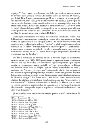 127
preposyto”8
. Entre os que perturbaram a concórdia governativa com sentimentos
de “trysteza, odio, ynveja e cobyça”9
, foi sobre o conde de Barcelos, D. Afonso,
que Rui de Pina descarregou o ónus do problema – tenha-se em conta que ele
seria responsável, mais tarde, pela morte do infante D. Pedro, a quem o pai do
cronista serviu. Por isso o autor identificou firmemente a causa próxima: o acordo
estabelecido entre D. Leonor e D. Pedro para o matrimónio de D. Afonso V com
D. Isabel, filha do infante, colidia com o projecto do conde, que pretendia em
casar o pequeno rei com uma neta, também D. Isabel, nascida do casamento da
sua filha, do mesmo nome, com o infante D. João10
.
Num segundo momento, recorrendo a documentos e aludindo a relatos, Rui
de Pina descreve-nos, com uma certa mágoa, como o reino progressivamente dava
mostras de agitação social e de clivagem política. Ao narrar essa conjuntura está
consciente que em Portugal se definem “bandos”, verdadeiros pilares do conflito
interno: o de D. Pedro, “príncipe poderoso e amado do povo”11
– confirmado-
se nesta prosa enquanto modelo de virtude –, particularmente expressivo no
município de Lisboa, e o de D. Leonor, formado por um punhado de senhores
próximos da casa de Barcelos12
.
Por fim, a explanação do percurso de uma e de outra facção até os exércitos
terçarem armas, entre 1440 e 1441, parece encerrar o pensamento do cronista em
relação a este tipo de conflito. São louvados os seguidores petristas, que “avyam
respeito do bem comum e assessego do Reyno”13
, ao encomendarem em Lisboa
uma homília a Frei Vasco da Alagoa, “por ser Padre d’autorydade e de letras”,
tendo em vista “comover ho povo a paz”14
. Ao próprio infante, face aos desafios
para assumir a regência plena pela força, o cronista atribui um generoso discurso
dirigido aos populares, segundo o qual dava entender a preferência do caminho
do “dereito e justyça”15
. De forma oposta, Rui de Pina critica veementemente
a facção da rainha, que manobrava com baixeza apenas por “favor, mercee, e
acrecentamento”16
. Seria um infame conde de Barcelos, D. Afonso, que, ao levar
D. Leonor a romper o pacto jurídico da regência com o cunhado, despoletaria
a luta armada, conseguindo, segundo as palavras condenatórias do cronista, no
reino “aver desacordo”17
.
Já um conflito entre reinos cristãos sempre “pesaria muyto”, no entender de
8
IDEM – Ibidem, cap. III, 591.
9
IDEM – Ibidem, cap. VIII, p. 595.
10
IDEM – Ibidem, cap. XVI, p. 604.
11
IDEM – Ibidem, cap. III, p. 591.
12
IDEM – Ibidem, cap. XIV, pp. 600-601.
13
IDEM – Ibidem, cap. XI, p. 599.
14
IDEM – Ibidem, cap. XXV, p. 614.
15
IDEM – Ibidem, cap. XXVII, p. 616.
16
IDEM – Ibidem, cap. XI, pp. 597-598.
17
IDEM – Ibidem, cap. XIII, p. 600.
António Martins Costa
 
