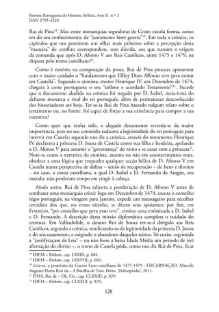 128
Rui de Pina18
. Mas entre monarquias seguidoras de Cristo existia forma, como
era do seu conhecimento, de “justamente fazer guerra”19
. Em toda a crónica, os
capítulos que nos permitem um olhar mais próximo sobre a percepção desta
“maneira” de conflito correspondem, sem dúvida, aos que narram a origem
da contenda que opôs D. Afonso V aos Reis Católicos, entre 1475 e 1479, na
disputa pelo trono castelhano20
.
Como é notório na composição da prosa, Rui de Pina procura apresentar
com o maior cuidado o “fundamento que ElRey Dom Affonso teve pera entrar
em Castella”. Segundo o cronista, morto Henrique IV, em Dezembro de 1474,
chegara à corte portuguesa o seu “sollene e acordado Testamento”21
. Sucede
que o documento aludido na crónica foi negado por D. Isabel, meia-irmã do
defunto monarca e rival do rei português, além de permanecer desconhecido
dos historiadores até hoje. Ter-se-ia Rui de Pina baseado nalgum relato sobre o
testamento ou, no limite, foi capaz de forjar a sua existência para compor a sua
narrativa?
Como quer que tenha sido, o alegado documento revestia-se da maior
importância, pois no seu conteúdo radicava a legitimidade do rei português para
intervir em Castela: segundo nos diz a crónica, através do testamento Henrique
IV declarava a princesa D. Joana de Castela como sua filha e herdeira, apelando
a D. Afonso V para assumir a “governança” do reino e se casar com a princesa22
.
Note-se como a narrativa do cronista, assente ou não em acontecimentos reais,
obedece a uma lógica que enquadra qualquer acção bélica de D. Afonso V em
Castela numa perspectiva de defesa – senão de recuperação – de bens e direitos
– no caso, a coroa castelhana, a qual D. Isabel e D. Fernando de Aragão, seu
marido, não perderam tempo em cingir à cabeça.
Ainda assim, Rui de Pina salienta a ponderação de D. Afonso V antes de
combater uma monarquia cristã: logo em Dezembro de 1474, escuta o conselho
régio português; na viragem para Janeiro, expede um mensageiro para recolher
certidões dos que, no reino vizinho, se dizem seus apoiantes; por fim, em
Fevereiro, “per conselho que pera ysso teve”, enviou uma embaixada a D. Isabel
e D. Fernando. A descrição desta missão diplomática completa o cuidado do
cronista. Em Valhadolide, o doutor Rui de Sousa ter-se-á dirigido aos Reis
Católicos, segundo a crónica, notificando-os da legitimidade da princesa D. Joana
e do seu casamento, e exigindo o abandono daqueles reinos. Só então, esgrimida
a “justifycaçam de Leis” – ou não fosse a baixa Idade Média um periodo de (re)
afirmação do direito –, o trono de Castela pôde, como nos diz Rui de Pina, ficar
18
IDEM – Ibidem, cap. LXXIX, p. 684.
19
IDEM – Ibidem, cap. LXXVIII, p. 683.
20
Leia-se, a propósito da Guerra Luso-castelhana de 1475-1479 : ENCARNAÇÃO, Marcelo
Augusto Flores Reis da – A Batalha de Toro. Porto, [Policopiado], 2011.
21
PINA, Rui de – Ob. Cit., cap. CLXXIII, p. 829.
22
IDEM – Ibidem, cap. CLXXIII, p. 829.
Revista Portuguesa de História Militar, Ano II, n.º 2
ISSN 2795-4323
 