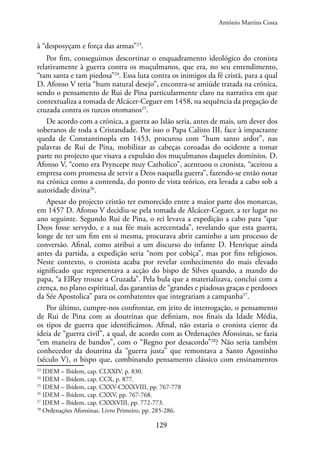 129
à “desposyçam e força das armas”23
.
Por fim, conseguimos descortinar o enquadramento ideológico do cronista
relativamente à guerra contra os muçulmanos, que era, no seu entendimento,
“tam santa e tam piedosa”24
. Essa luta contra os inimigos da fé cristã, para a qual
D. Afonso V teria “hum natural desejo”, encontra-se amiúde tratada na crónica,
sendo o pensamento de Rui de Pina particularmente claro na narrativa em que
contextualiza a tomada de Alcácer-Ceguer em 1458, na sequência da pregação de
cruzada contra os turcos otomanos25
.
De acordo com a crónica, a guerra ao Islão seria, antes de mais, um dever dos
soberanos de toda a Cristandade. Por isso o Papa Calisto III, face à impactante
queda de Constantinopla em 1453, procurou com “hum santo ardor”, nas
palavras de Rui de Pina, mobilizar as cabeças coroadas do ocidente a tomar
parte no projecto que visava a expulsão dos muçulmanos daqueles domínios. D.
Afonso V, “como era Pryncepe muy Catholico”, acentuou o cronista, “aceitou a
empresa com promessa de servir a Deos naquella guerra”, fazendo-se então notar
na crónica como a contenda, do ponto de vista teórico, era levada a cabo sob a
autoridade divina26
.
Apesar do projecto cristão ter esmorecido entre a maior parte dos monarcas,
em 1457 D. Afonso V decidiu-se pela tomada de Alcácer-Ceguer, a ter lugar no
ano seguinte. Segundo Rui de Pina, o rei levava a expedição a cabo para “que
Deos fosse servydo, e a sua fée mais acrecentada”, revelando que esta guerra,
longe de ter um fim em si mesma, procurava abrir caminho a um processo de
conversão. Afinal, como atribui a um discurso do infante D. Henrique ainda
antes da partida, a expedição seria “nom por cobiça”, mas por fins religiosos.
Neste contexto, o cronista acaba por revelar conhecimento do mais elevado
significado que representava a acção do bispo de Silves quando, a mando do
papa, “a ElRey trouxe a Cruzada”. Pela bula que a materializava, conclui com a
crença, no plano espiritual, das garantias de “grandes e piadosas graças e perdooes
da Sée Apostolica” para os combatentes que integrariam a campanha27
.
Por último, cumpre-nos confrontar, em jeito de interrogação, o pensamento
de Rui de Pina com as doutrinas que definiam, nos finais da Idade Média,
os tipos de guerra que identificámos. Afinal, não estaria o cronista ciente da
ideia de “guerra civil”, a qual, de acordo com as Ordenações Afonsinas, se fazia
“em maneira de bandos”, com o “Regno por desacordo”28
? Não seria também
conhecedor da doutrina da “guerra justa” que remontava a Santo Agostinho
(século V), o bispo que, combinando pensamento clássico com ensinamentos
23
IDEM – Ibidem, cap. CLXXIV, p. 830.
24
IDEM – Ibidem, cap. CCX, p. 877.
25
IDEM – Ibidem, cap. CXXV-CXXXVIII, pp. 767-778
26
IDEM – Ibidem, cap. CXXV, pp. 767-768.
27
IDEM – Ibidem, cap. CXXXVIII, pp. 772-773.
28
Ordenações Afonsinas. Livro Primeiro, pp. 285-286.
António Martins Costa
 