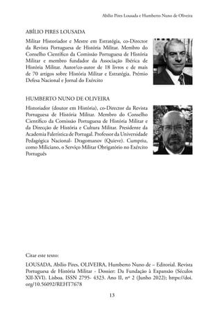 13
Abílio Pires Lousada e Humberto Nuno de Oliveira
ABÍLIO PIRES LOUSADA
Militar Historiador e Mestre em Estratégia, co-Director
da Revista Portuguesa de História Militar. Membro do
Conselho Científico da Comissão Portuguesa de História
Militar e membro fundador da Associação Ibérica de
História Militar. Autor/co-autor de 18 livros e de mais
de 70 artigos sobre História Militar e Estratégia. Prémio
Defesa Nacional e Jornal do Exército
HUMBERTO NUNO DE OLIVEIRA
Historiador (doutor em História), co-Director da Revista
Portuguesa de História Militar. Membro do Conselho
Científico da Comissão Portuguesa de História Militar e
da Direcção de História e Cultura Militar. Presidente da
Academia Falerística de Portugal. Professor da Universidade
Pedagógica Nacional- Dragomanov (Quieve). Cumpriu,
como Miliciano, o Serviço Militar Obrigatório no Exército
Português
Citar este texto:
LOUSADA, Abílio Pires, OLIVEIRA, Humberto Nuno de – Editorial. Revista
Portuguesa de História Militar - Dossier: Da Fundação à Expansão (Séculos
XII-XVI). Lisboa. ISSN 2795- 4323. Ano II, nº 2 (Junho 2022); https://doi.
org/10.56092/REHT7678​
 