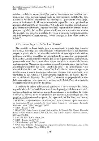 130
cristãos, estabeleceu como condições para se desencadear um conflito entre
monarquias cristãs a defesa ou recuperação de bens ou direitos perdidos? Por fim,
não estaria Rui de Pina enquadrado pela ideologia da “guerra santa” que a Igreja,
desde os finais do século XI, assumiu como obra apostólica, na perspectiva de o
guerreiro abrir caminho ao missionário29
? A todas estas questões nos inclinamos
para uma resposta afirmativa, atrevendo-nos até a sugerir um nexo entre si. Numa
perspectiva global, Rui de Pina parece manifestar um sentimento em relação
à(s) guerra(s) que concebia a unidade do reino e a paz entre monarquias cristãs,
segundo Margarida Garcez Ventura, “como condição da luta eficaz contra os
infiéis”30
.
2. Os homens da guerra: “boõs e leaaes Vassalos”
Na transição da Idade Média para a modernidade, segundo João Gouveia
Monteiro, a hoste régia que se levantava em Portugal era composta por diferentes
corpos: a guarda do rei, as mesnadas senhoriais, os contingentes das ordens
militares, as milícias concelhias, as companhias de mercenários e os grupos de
homiziados31
. Ainda distante do tempo dos exércitos permanentes, correspondia,
grosso modo, a uma força convocada ad hoc para satisfazer as necessidades de uma
dada campanha. Mas era, ao mesmo tempo, uma força socialmente heterogénea,
que integrava membros dos vários “Estados do reino” – da “gente meuda”32
, no
dizer de Rui de Pina, aos “boõs e leaaes Vassalos”33
. Porém, ao narrar a guerra, o
cronista quase a resume à acção dos nobres, em contraste com o povo, que, sem
identidade ou caracterização, é genericamente referido entre os muitos “de pée”
ou, na melhor das hipóteses, “de cavallo”34
. Centrados no grupo dos chamados
bellatores, vejamos, com a perspectiva sociológica de Rui de Pina, a importância
que representavam no mundo das armas.
A essência da ordem nobiliárquica continuava a ser o exercício das armas,
segundo Maria de Lurdes de Rosa, a sua fonte de prestígio e de bens materiais35
.
Ao longo da crónica fica patente como, de acordo com a mentalidade da época,
o serviço da nobreza ao rei era entendido, por excelência, na condução dos seus
próprios exércitos ou no desempenho de cargos militares. Por isso, entre outros,
29
VENTURA, Margarida Garcez – «A “Guerra Justa”: tradição, doutrina e prática nos inícios
da modernidade. O caso português». In Homo Viator. Estudos em Homenagem a Fernando
Cristóvão. Lisboa: Colibri, 2004, pp. 570-572.
30
IDEM – Ibidem, p. 572.
31
MONTEIRO, João Gouveia – Nova História Militar de Portugal. Dir. Manuel Themudo
Barata e Nuno Severiano Teixeira. Vol. 1. Coord. José Mattoso. Lisboa: Círculo de Leitores,
2003, pp. 192-204.
32
PINA, Rui de – Ob. Cit., cap. X, 598.
33
IDEM – Ibidem, cap. XIV, 601.
34
IDEM – Ibidem, cap. LXXXV, p. 694
35
ROSA, Maria de Lurdes – Longas guerras, longos sonhos africanos: da tomada de Ceuta ao fim
do Império. Porto: Fio da Palavra, 2010, p. 20.
Revista Portuguesa de História Militar, Ano II, n.º 2
ISSN 2795-4323
 
