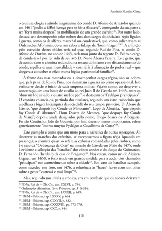 131
o cronista elogia a atitude magnânima do conde D. Afonso de Arraiolos quando
em 1461 “pedio a ElRei licença pera se hir a Alcacere”, começando da sua parte a
ser “feyta muita despesa” na mobilização de um grande exército36
. Por outro lado,
destaca-se o desempenho pelos nobres dos altos cargos do oficialato régio ligados
à guerra, como os de alferes, marechal ou condestável, que, como salientavam as
Ordenações Afonsinas, deveriam caber a fidalgo de “boa linhagem”37
. A ambição
pelo exercício destes ofícios seria tal que, segundo Rui de Pina, o conde D.
Afonso de Ourém, no ano de 1443, reclamou junto do regente D. Pedro o cargo
de condestável por ter sido de seu avô D. Nuno Álvares Pereira. Este gesto, que
de acordo com o cronista redundou na recusa do infante e no distanciamento do
conde, espelhava uma mentalidade – contrária à afirmação do poder real – que
chegava a conceber o ofício numa lógica patrimonial-familiar38
.
À frente das suas mesnadas ou a desempenhar cargos régios, são os nobres
que, pela pena de Rui de Pina, nos iluminam a guerra no plano operacional. Isso
verifica-se desde o início de cada empresa militar. Veja-se como, ao descrever a
concetração de uma hoste de auxílio ao rei Juan II de Castela em 1445, entre os
“dous myl de cavallo, e quatro myl de pée” se destacam os “Fydalgos pryncipaaes”.
O cronista enuncia-os, partindo dos titulares, segundo um claro raciocínio que
espelhava a lógica hierárquica da sociedade do seu tempo: primeiro, D. Álvaro de
Castro, “que despois foy Conde de Monsanto”, Lopo de Almeida, “que despois
foy Conde d’ Abrantes”, Dom Duarte de Meneses, “que despoys foy Conde
de Viana”; depois, ainda designados pelo nome, Diogo Soares de Albergaria,
Fernão Coutinho, João de Gouveia; por fim, decerto menos importantes, refere
genericamente “outros muytos Fydalgos e Cavalleiros da Corte”39
.
Este exemplo é como que um mote para a narrativa de outras operações. Ao
descrever as marchas dos exércitos, se exceptuarmos a figura régia (quando em
presença), o cronista quase só refere as colunas comandadas pelos nobres, como
é o caso da “Ordenança da Oste” na invasão de Castela em Maio de 1475, onde
é evidente a selecção das “batalhas” dos cinco condes e do duque de Guimarães,
D. Fernando, herdeiro da casa de Bragança40
. Nos cercos, como no de Alcácer-
Ceguer, em 1458, o foco tende em grande medida para a acção dos chamados
“principaes” no acometimento sobre a cidade41
. Em caso de batalhas campais,
como sucedeu em Toro, em 1476, a referência às “hazes” faz-se com um olhar
sobre a gente “cortesaã e mui limpa”42
.
Mas, segundo nos revela a crónica, era em combate que os nobres deixavam
36
PINA, Rui de – Ob. Cit., cap. CXLVI, p. 794.
37
Ordenações Afonsinas. Livro Primeiro, pp. 316-314.
38
PINA, Rui de – Ob. Cit., cap. LXXXII, p. 689.
39
IDEM – Ibidem, cap. LXXXV, p. 694
40
IDEM – Ibidem, cap. CLXVII, p. 832.
41
IDEM – Ibidem, cap. CXXXVIII, pp. 772-778.
42
IDEM – Ibidem, cap. CXC, p. 844.
António Martins Costa
 