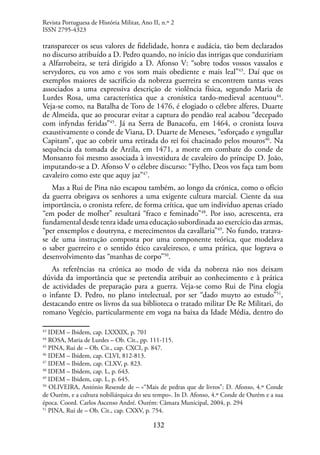 132
transparecer os seus valores de fidelidade, honra e audácia, tão bem declarados
no discurso atribuído a D. Pedro quando, no início das intrigas que conduziriam
a Alfarrobeira, se terá dirigido a D. Afonso V: “sobre todos vossos vassalos e
servydores, eu vos amo e vos som mais obediente e mais leal”43
. Daí que os
exemplos maiores de sacrifício da nobreza guerreira se encontrem tantas vezes
associados a uma expressiva descrição de violência física, segundo Maria de
Lurdes Rosa, uma característica que a cronística tardo-medieval acentuou44
.
Veja-se como, na Batalha de Toro de 1476, é elogiado o célebre alferes, Duarte
de Almeida, que ao procurar evitar a captura do pendão real acabou “decepado
com infyndas feridas”45
. Já na Serra de Banacofu, em 1464, o cronista louva
exaustivamente o conde de Viana, D. Duarte de Meneses, “esforçado e syngullar
Capitam”, que ao cobrir uma retirada do rei foi chacinado pelos mouros46
. Na
sequência da tomada de Arzila, em 1471, a morte em combate do conde de
Monsanto foi mesmo associada à investidura de cavaleiro do príncipe D. João,
imputando-se a D. Afonso V o célebre discurso: “Fylho, Deos vos faça tam bom
cavaleiro como este que aquy jaz”47
.
Mas a Rui de Pina não escapou também, ao longo da crónica, como o ofício
da guerra obrigava os senhores a uma exigente cultura marcial. Ciente da sua
importância, o cronista refere, de forma crítica, que um indivíduo apenas criado
“em poder de molher” resultará “fraco e feminado”48
. Por isso, acrescenta, era
fundamental desde tenra idade uma educação subordinada ao exercício das armas,
“per enxemplos e doutryna, e merecimentos da cavallaria”49
. No fundo, tratava-
se de uma instrução composta por uma componente teórica, que modelava
o saber guerreiro e o sentido ético cavaleiresco, e uma prática, que lograva o
desenvolvimento das “manhas de corpo”50
.
As referências na crónica ao modo de vida da nobreza não nos deixam
dúvida da importância que se pretendia atribuir ao conhecimento e à prática
de actividades de preparação para a guerra. Veja-se como Rui de Pina elogia
o infante D. Pedro, no plano intelectual, por ser “dado muyto ao estudo”51
,
destacando entre os livros da sua biblioteca o tratado militar De Re Militari, do
romano Vegécio, particularmente em voga na baixa da Idade Média, dentro do
43
IDEM – Ibidem, cap. LXXXIX, p. 701
44
ROSA, Maria de Lurdes – Ob. Cit., pp. 111-115.
45
PINA, Rui de – Ob. Cit., cap. CXCI, p. 847.
46
IDEM – Ibidem, cap. CLVI, 812-813.
47
IDEM – Ibidem, cap. CLXV, p. 823.
48
IDEM – Ibidem, cap. L, p. 643.
49
IDEM – Ibidem, cap. L, p. 645.
50
OLIVEIRA, António Resende de – «“Mais de pedras que de livros”: D. Afonso, 4.º Conde
de Ourém, e a cultura nobiliárquica do seu tempo». In D. Afonso, 4.º Conde de Ourém e a sua
época. Coord. Carlos Ascenso André. Ourém: Câmara Municipal, 2004, p. 294
51
PINA, Rui de – Ob. Cit., cap. CXXV, p. 754.
Revista Portuguesa de História Militar, Ano II, n.º 2
ISSN 2795-4323
 