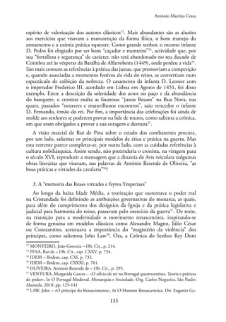 133
espírito de valorização dos autores clássicos52
. Mais abundantes são as alusões
aos exercícios que visavam a manutenção da forma física, o bom manejo do
armamento e a exímia prática equestre. Como grande senhor, o mesmo infante
D. Pedro foi elogiado por ser bom “caçador e monteiro”53
, actividade que, por
sua “fortalleza e segurança” de carácter, não terá abandonado no seu ducado de
Coimbra até às vésperas da Batalha de Alfarrobeira (1449), onde perdeu a vida54
.
São mais comuns as referências à prática das justas, que promoviam a competição
e, quando associadas a momentos festivos da vida do reino, se convertiam num
espectáculo de exibição da nobreza. O casamento da infanta D. Leonor com
o imperador Frederico III, acordado em Lisboa em Agosto de 1451, foi disso
exemplo. Entre a descrição da solenidade dos actos no paço e da abundância
do banquete, o cronista exalta as faustosas “justas Reaaes” na Rua Nova, nas
quaes, passados “notavees e maravilhosos encontros”, saiu vencedor o infante
D. Fernando, irmão do rei. Por fim, a importância das celebrações foi ainda de
molde aos senhores se poderem provar na lide de touros, como salienta a crónica,
em que eram obrigados a provar a sua coragem e destreza55
.
A visão marcial de Rui de Pina sobre o estado dos combatentes procura,
por um lado, salientar os principais modelos de ética e prática na guerra. Mas
esta vertente parece completar-se, por outro lado, com as cuidadas referências à
cultura nobiliárquica. Assim sendo, não pretenderia o cronista, na viragem para
o século XVI, reproduzir a mensagem que a dinastia de Avis veiculara nalgumas
obras literárias que visavam, nas palavras de António Resende de Oliveira, “as
boas práticas e virtudes da cavalaria”56
?
3. A “memoria das Reaes virtudes e feytos Ymperiaes”
Ao longo da baixa Idade Média, a teorização que sustentava o poder real
na Cristandade foi definindo as atribuições governativas do monarca, as quais,
para além do cumprimento dos desígnios da Igreja e da prática legislativa e
judicial para harmonia do reino, passavam pelo exercício da guerra57
. De resto,
na transição para a modernidade o movimento renascentista, inspirando-se
de forma genuína em modelos clássicos como Alexandre Magno, Júlio César
ou Constantino, acentuava a importância do “magistério da violência” dos
príncipes, como salientou John Law58
. Ora, a Crónica do Senhor Rey Dom
52
MONTEIRO, João Gouveia – Ob. Cit., p. 214.
53
PINA, Rui de – Ob. Cit., cap. CXXV, p. 754.
54
IDEM – Ibidem, cap. CXI, p. 732.
55
IDEM – Ibidem, cap. CXXXI, p. 761.
56
OLIVEIRA, António Resende de – Ob. Cit., p. 295.
57
VENTURA, Margarida Garcez – «O ofício de rei no Portugal quatrocentista. Teoria e práticas
de poder». In O Portugal Medieval. Monarquia e Sociedade. Org. Carlos Nogueira. São Paulo:
Alameda, 2010, pp. 125-141
58
LAW, John – «O príncipe do Renascimento». In O Homem Renascentista. Dir. Eugenio Ga-
António Martins Costa
 