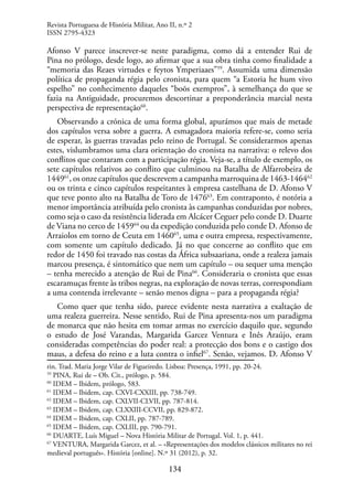 134
Afonso V parece inscrever-se neste paradigma, como dá a entender Rui de
Pina no prólogo, desde logo, ao afirmar que a sua obra tinha como finalidade a
“memoria das Reaes virtudes e feytos Ymperiaaes”59
. Assumida uma dimensão
política de propaganda régia pelo cronista, para quem “a Estoria he hum vivo
espelho” no conhecimento daqueles “boõs exempros”, à semelhança do que se
fazia na Antiguidade, procuremos descortinar a preponderância marcial nesta
perspectiva de representação60
.
Observando a crónica de uma forma global, apurámos que mais de metade
dos capítulos versa sobre a guerra. A esmagadora maioria refere-se, como seria
de esperar, às guerras travadas pelo reino de Portugal. Se considerarmos apenas
estes, vislumbramos uma clara orientação do cronista na narrativa: o relevo dos
conflitos que contaram com a participação régia. Veja-se, a título de exemplo, os
sete capítulos relativos ao conflito que culminou na Batalha de Alfarrobeira de
144961
, os onze capítulos que descrevem a campanha marroquina de 1463-146462
ou os trinta e cinco capítulos respeitantes à empresa castelhana de D. Afonso V
que teve ponto alto na Batalha de Toro de 147663
. Em contraponto, é notória a
menor importância atribuída pelo cronista às campanhas conduzidas por nobres,
como seja o caso da resistência liderada em Alcácer Ceguer pelo conde D. Duarte
de Viana no cerco de 145964
ou da expedição conduzida pelo conde D. Afonso de
Arraiolos em torno de Ceuta em 146065
, uma e outra empresa, respectivamente,
com somente um capítulo dedicado. Já no que concerne ao conflito que em
redor de 1450 foi travado nas costas da África subsaariana, onde a realeza jamais
marcou presença, é sintomático que nem um capítulo – ou sequer uma menção
– tenha merecido a atenção de Rui de Pina66
. Consideraria o cronista que essas
escaramuças frente às tribos negras, na exploração de novas terras, correspondiam
a uma contenda irrelevante – senão menos digna – para a propaganda régia?
Como quer que tenha sido, parece evidente nesta narrativa a exaltação de
uma realeza guerreira. Nesse sentido, Rui de Pina apresenta-nos um paradigma
de monarca que não hesita em tomar armas no exercício daquilo que, segundo
o estudo de José Varandas, Margarida Garcez Ventura e Inês Araújo, eram
consideradas competências do poder real: a protecção dos bons e o castigo dos
maus, a defesa do reino e a luta contra o infiel67
. Senão, vejamos. D. Afonso V
rin. Trad. Maria Jorge Vilar de Figueiredo. Lisboa: Presença, 1991, pp. 20-24.
59
PINA, Rui de – Ob. Cit., prólogo, p. 584.
60
IDEM – Ibidem, prólogo, 583.
61
IDEM – Ibidem, cap. CXVI-CXXIII, pp. 738-749.
62
IDEM – Ibidem, cap. CXLVII-CLVII, pp. 787-814.
63
IDEM – Ibidem, cap. CLXXIII-CCVII, pp. 829-872.
64
IDEM – Ibidem, cap. CXLII, pp. 787-789.
65
IDEM – Ibidem, cap. CXLIII, pp. 790-791.
66
DUARTE, Luís Miguel – Nova História Militar de Portugal. Vol. 1, p. 441.
67
VENTURA, Margarida Garcez, et al. – «Representações dos modelos clássicos militares no rei
medieval português». História [online]. N.º 31 (2012), p. 32.
Revista Portuguesa de História Militar, Ano II, n.º 2
ISSN 2795-4323
 