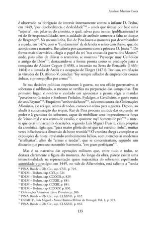 135
é observado na obrigação de intervir internamente contra o infante D. Pedro,
em 1449, “por desobediencia e deslealdade”68
– ainda que tivesse por base uma
“enjuria”, nas palavras do cronista, o qual, talvez para isentar (publicamente) o
rei de (ir)responsabilidade, tem o cuidado de atribuir somente a falta ao duque
de Bragança69
. Na mesma linha, Rui de Pina louva o monarca por desembainhar
a espada, em 1474, com o “fundamento” de defender o reino castelhano, que, de
acordo com a narrativa, lhe caberia por casamento com a princesa D. Joana70
. De
forma mais sistemática, elogia o papel do rei “nas cousas da guerra dos Mouros”
onde, para além de dilatar o território, se mostrou “Pryncepe muy Catholico
e amigo de Deos”71
, destacando-se a forma pronta como se predispôs para a
conquista de Alcácer Ceguer (1458), a incursão na Serra de Benacofu (1463-
1464) e a tomada de Arzila e a ocupação de Tânger (1471). Por isso, em relação
às virtudes de D. Afonso V, conclui: “foy sempre zellador de empreender cousas
árduas, e prosseguyllas por armas”72
.
Se nas decisões políticas respeitantes à guerra, no seu ofício governativo, o
soberano é sublimado, o mesmo se verifica na preparação das campanhas. Em
primeiro lugar, é notório o cuidado em apresentar a pessoa régia a mandar
“perceber os Grandes e Senhores Prelados, Fydalgos, e Cavalleiros, e gente outra
de seus Reynos”73
. Enquanto “senhor da hoste”74
, tal como consta das Ordenações
Afonsinas, é o rei que, acima de todos, convoca o reino para a guerra. Depois, ao
aludir à concentração das tropas, Rui de Pina procura amiúde dar expressão ao
poder e à grandeza do soberano, capaz de mobilizar uma impressionante força
de “cinco myl e seis centos de cavallo, e quatorze myl homens de pée”75
– note-
se que estas impactantes descrições, segundo Luís Miguel Duarte, eram próprias
da cronística régia que, “para maior glória do rei que tal exército tinha”, muitas
vezes inflacionava a dimensão da hoste reunida76
! O cronista chega a completar as
exposições da hoste, revelando conhecimento bélico, com menções às modernas
“artelharias”, além de “armas e tendas”, que se concentrariam, segundo um
discurso que procura transmitir harmonia, “em gram perfeiçam”77
.
Mas é na narrativa das operações militares que, entre tudo e todos, se
destaca claramente a figura do monarca. Ao longo da obra, parece existir uma
intencionalidade na representação quase majestática do soberano, espelhando
autoridade e prestígio: em 1449, no vale de Alfarrobeira, está saliente a “tenda
68
PINA, Rui de – Ob. Cit., cap. CVII, p. 725.
69
IDEM – Ibidem, cap. CVI, p. 724
70
IDEM – Ibidem, cap. CLXXIII, p. 829.
71
IDEM – Ibidem, cap. CCXIII, p. 881.
72
IDEM – Ibidem, cap. CCXIII, p. 881.
73
IDEM – Ibidem, cap. CLXXIV, p. 830.
74
Ordenações Afonsinas. Livro Primeiro, p. 306.
75
PINA, Rui de – Ob. Cit., cap. CLXXVII, p. 832.
76
DUARTE, Luís Miguel – Nova História Militar de Portugal. Vol. 1, p. 375.
77
PINA, Rui de – Ob. Cit., cap. CLXXVII, p. 832.
António Martins Costa
 
