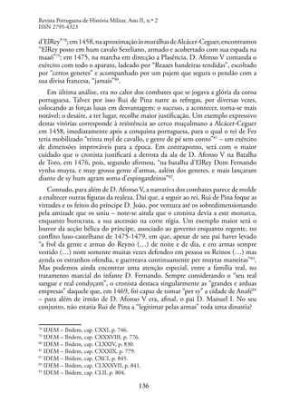136
d’ElRey”78
;em1458,naaproximaçãoàsmuralhasdeAlcácer-Ceguer,encontramos
“ElRey posto em hum cavalo Sezeliano, armado e acobertado com sua espada na
maaõ”79
; em 1475, na marcha em direcção a Plasência, D. Afonso V comanda o
exército com todo o aparato, ladeado por “Reaaes bandeiras tendidas”, escoltado
por “certos genetes” e acompanhado por um pajem que segura o pendão com a
sua divisa francesa, “jamais”80
.
Em última análise, era no calor dos combates que se jogava a glória da coroa
portuguesa. Talvez por isso Rui de Pina narre as refregas, por diversas vezes,
colocando as forças lusas em desvantagem: o sucesso, a acontecer, torna-se mais
notável; o desaire, a ter lugar, recolhe maior justificação. Um exemplo expressivo
destas vitórias corresponde à resistência ao cerco muçulmano a Alcácer-Ceguer
em 1458, imediatamente após a conquista portuguesa, para o qual o rei de Fez
teria mobilizado “trinta myl de cavallo, e gente de pé sem conto”81
– um exército
de dimensões improváveis para a época. Em contraponto, será com o maior
cuidado que o cronista justificará a derrota da ala de D. Afonso V na Batalha
de Toro, em 1476, pois, segundo afirmou, “na batalha d’ElRey Dom Fernando
vynha muyta, e muy grossa gente d’armas, aalém dos genetes, e mais lançaram
diante de sy hum agram soma d’espingardeiros”82
.
Contudo, para além de D. Afonso V, a narrativa dos combates parece de molde
a enaltecer outras figuras da realeza. Daí que, a seguir ao rei, Rui de Pina foque as
virtudes e os feitos do príncipe D. João, por ventura até os sobredimensionando
pela amizade que os uniu – note-se ainda que o cronista devia a este monarca,
enquanto burocrata, a sua ascensão na corte régia. Um exemplo maior será o
louvor da acção bélica do príncipe, associado ao governo enquanto regente, no
conflito luso-castelhano de 1475-1479, em que, apesar de seu pai haver levado
“a frol da gente e armas do Reyno (…) de noite e de dia, e em armas sempre
vestido (…) nom somente muitas vezes defendeo em pessoa os Reinos (…) mas
aynda os estranhos ofendia, e guerreava continuamente per muytas maneiras”83
.
Mas podemos ainda encontrar uma atenção especial, entre a família real, no
tratamento marcial do infante D. Fernando. Sempre considerando o “seu real
sangue e real condyçam”, o cronista destaca singularmente as “grandes e arduas
empresas” daquele que, em 1469, foi capaz de tomar “per sy” a cidade de Anafé84
– para além de irmão de D. Afonso V era, afinal, o pai D. Manuel I. No seu
conjunto, não estaria Rui de Pina a “legitimar pelas armas” toda uma dinastia?
78
IDEM – Ibidem, cap. CXXI, p. 746.
79
IDEM – Ibidem, cap. CXXXVIII, p. 776.
80
IDEM – Ibidem, cap. CLXXIV, p. 830.
81
IDEM – Ibidem, cap. CXXXIX, p. 779.
82
IDEM – Ibidem, cap. CXCI, p. 845.
83
IDEM – Ibidem, cap. CLXXXVII, p. 841.
84
IDEM – Ibidem, cap. CLII, p. 804.
Revista Portuguesa de História Militar, Ano II, n.º 2
ISSN 2795-4323
 