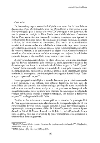 137
Conclusão
Escrita na viragem para a centúria de Quinhentos, numa fase de consolidação
da cronística régia, a Crónica do Senhor Rey Dom Afonso V corresponde a uma
fonte privilegiada para o estudo do século XV português e, em particular, da
arte da guerra na transição da Idade Média para a Idade Moderna. O cronista
Rui de Pina, como tivemos ocasião de constatar, transparece um signicativo
conhecimento do mundo bélico, da organização à formação militar, da estratégia
à táctica, do recrutamento ao armamento. Para narrar os acontecimentos
marciais terá levado a cabo um trabalho heurístico notável que, tanto quanto
apreendemos, passou pela recolha de relatos, cartas e documentação, para além
do recurso à memória e do conhecimento de alguns locais. Ciente do papel do
seu ofício, pôde assim compor a crónica, tocado por um conjunto de influências
culturais, às quais já não era alheio o movimento renascentista.
A observação da narrativa bélica, no plano ideológico, levou-nos a considerar
que Rui de Pina, pela forma e pelo conteúdo da prosa, apresenta consciência das
doutrinas que nos finais da medievalidade definiam as guerras “civil”, “justa”
e “santa”. Mais, tomando posição pela unidade do reino, pela concórdia entre
monarquias cristãs e pelo combate ao infiel, o cronista vai ao encontro, em última
instância, da mensagem da cronística régia de que, segundo Susani França, “fazia-
se a guerra pensando na paz”85
.
Numa perspectiva sociológica, o mundo das armas que a crónica nos revela
é, por excelência, o da nobreza. Esse enfoque decorreria, por um lado, da
mentalidade que concedia aos nobres um lugar privilegiado numa sociedade de
ordens; mas a sua exaltação no serviço ao rei, na guerra ou na (boa) prática da
sua cultura marcial, parece significar uma chamada de atenção para a essência da
vocação nobiliárquica quando o império português, “em tytullos e Senhoryos
mayores”86
, se alargava do Brasil à Índia.
Por fim, ao descortinarmos o alcance político da narrativa da guerra por Rui
de Pina, deparamo-nos com uma clara função de propaganda régia, visível em
perspectivas tão diversas como a selecção das lutas, o elogio das virtudes régias e a
representação em campanha concedida a D. Afonso V e, com ele, a outras figuras
da realeza. Afinal, D. Manuel I sucedera a D. João II, em 1495, oriundo de um
ramo colateral, pelo que se revestiria da maior importância a sua associação a
uma modelar dinastia guerreira.
85
FRANÇA, Susani Silveira Lemos – Os reinos dos cronistas medievais (século XV). [São Paulo]:
Annablume, 2006, p. 203.
86
PINA, Rui de – Ob. Cit., cap. CLXI, p. 817.
António Martins Costa
 