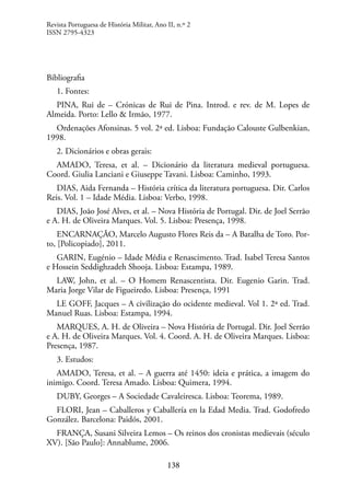 138
Bibliografia
1. Fontes:
PINA, Rui de – Crónicas de Rui de Pina. Introd. e rev. de M. Lopes de
Almeida. Porto: Lello & Irmão, 1977.
Ordenações Afonsinas. 5 vol. 2ª ed. Lisboa: Fundação Calouste Gulbenkian,
1998.
2. Dicionários e obras gerais:
AMADO, Teresa, et al. – Dicionário da literatura medieval portuguesa.
Coord. Giulia Lanciani e Giuseppe Tavani. Lisboa: Caminho, 1993.
DIAS, Aida Fernanda – História crítica da literatura portuguesa. Dir. Carlos
Reis. Vol. 1 – Idade Média. Lisboa: Verbo, 1998.
DIAS, João José Alves, et al. – Nova História de Portugal. Dir. de Joel Serrão
e A. H. de Oliveira Marques. Vol. 5. Lisboa: Presença, 1998.
ENCARNAÇÃO, Marcelo Augusto Flores Reis da – A Batalha de Toro. Por-
to, [Policopiado], 2011.
GARIN, Eugénio – Idade Média e Renascimento. Trad. Isabel Teresa Santos
e Hossein Seddighzadeh Shooja. Lisboa: Estampa, 1989.
LAW, John, et al. – O Homem Renascentista. Dir. Eugenio Garin. Trad.
Maria Jorge Vilar de Figueiredo. Lisboa: Presença, 1991
LE GOFF, Jacques – A civilização do ocidente medieval. Vol 1. 2ª ed. Trad.
Manuel Ruas. Lisboa: Estampa, 1994.
MARQUES, A. H. de Oliveira – Nova História de Portugal. Dir. Joel Serrão
e A. H. de Oliveira Marques. Vol. 4. Coord. A. H. de Oliveira Marques. Lisboa:
Presença, 1987.
3. Estudos:
AMADO, Teresa, et al. – A guerra até 1450: ideia e prática, a imagem do
inimigo. Coord. Teresa Amado. Lisboa: Quimera, 1994.
DUBY, Georges – A Sociedade Cavaleiresca. Lisboa: Teorema, 1989.
FLORI, Jean – Caballeros y Caballería en la Edad Media. Trad. Godofredo
González. Barcelona: Paidós, 2001.
FRANÇA, Susani Silveira Lemos – Os reinos dos cronistas medievais (século
XV). [São Paulo]: Annablume, 2006.
Revista Portuguesa de História Militar, Ano II, n.º 2
ISSN 2795-4323
 