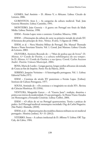 139
GOMES, Saul António – D. Afonso V, o Africano. Lisboa: Círculo de
Leitores, 2006.
GUREVITCH, Aron J. – As categorias da cultura medieval. Trad. João
Gouveia Monteiro. Lisboa: Caminho, 1991.
MONTEIRO, João Gouveia – A guerra em Portugal nos finais da Idade
Média. Lisboa: Notícias, 1998.
IDEM – Fernão Lopes: texto e contexto. Coimbra: Minerva, 1988.
IDEM – «Orientações da cultura de corte na primeira metade do século XV.
A literatura dos príncipes de Avis». Vértice. II série, 5 (Agosto de 1988).
IDEM, et al. – Nova História Militar de Portugal. Dir. Manuel Themudo
Barata e Nuno Severiano Teixeira. Vol. 1. Coord. José Mattoso. Lisboa: Círculo
de Leitores, 2003.
OLIVEIRA, António Resende de – «“Mais de pedras que de livros”: D.
Afonso, 4.º Conde de Ourém, e a cultura nobiliárquica do seu tempo».
In D. Afonso, 4.º Conde de Ourém e a sua época. Coord. Carlos Ascenso
André. Ourém: Câmara Municipal, 2004.
ROSA, Maria de Lurdes – Longas guerras, longos sonhos africanos: da tomada
de Ceuta ao fim do Império. Porto: Fio da Palavra, 2010.
SERRÃO, Joaquim Veríssimo – A historiografia portuguesa. Vol. 1. Lisboa:
Editorial Verbo,1972.
IDEM – Cronistas do século XV posteriores a Fernão Lopes. [Lisboa]:
Instituto de Cultura Portuguesa, 1977.
SOUSA, Armindo de – «Os cronistas e o imaginário no século XV». Revista
de Ciências Históricas. IX (1994).
VENTURA, Margarida Garcez – «A “Guerra Justa”: tradição, doutrina e
prática nos inícios da modernidade. O caso português». In Homo Viator. Estudos
em Homenagem a Fernando Cristóvão. Lisboa: Colibri, 2004.
IDEM – «O ofício de rei no Portugal quatrocentista. Teoria e práticas de
poder». In O Portugal medieval: monarquia e sociedade. Org. de Carlos Nogueira.
[São Paulo]: Alameda, [2010].
IDEM, et al. – «Representações dos modelos clássicos militares no rei medieval
português». História [online]. N.º 31 (2012).
VITERBO, Sousa – A cultura intelectual de D. Affonso V. Lisboa: Off. Typ.
Calç. do Cabra, 1904.
António Martins Costa
 