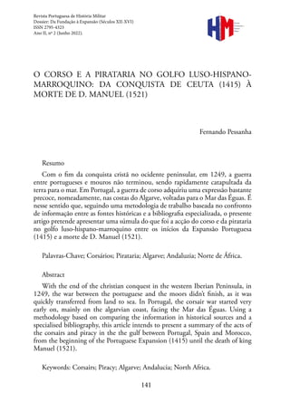 141
Revista
Portuguesa de
História
Militar
O CORSO E A PIRATARIA NO GOLFO LUSO-HISPANO-
MARROQUINO: DA CONQUISTA DE CEUTA (1415) À
MORTE DE D. MANUEL (1521)
Fernando Pessanha
Resumo
Com o fim da conquista cristã no ocidente peninsular, em 1249, a guerra
entre portugueses e mouros não terminou, sendo rapidamente catapultada da
terra para o mar. Em Portugal, a guerra de corso adquiriu uma expressão bastante
precoce, nomeadamente, nas costas do Algarve, voltadas para o Mar das Éguas. É
nesse sentido que, seguindo uma metodologia de trabalho baseada no confronto
de informação entre as fontes históricas e a bibliografia especializada, o presente
artigo pretende apresentar uma súmula do que foi a acção do corso e da pirataria
no golfo luso-hispano-marroquino entre os inícios da Expansão Portuguesa
(1415) e a morte de D. Manuel (1521).
Palavras-Chave; Corsários; Pirataria; Algarve; Andaluzia; Norte de África.
Abstract
With the end of the christian conquest in the western Iberian Peninsula, in
1249, the war between the portuguese and the moors didn’t finish, as it was
quickly transferred from land to sea. In Portugal, the corsair war started very
early on, mainly on the algarvian coast, facing the Mar das Éguas. Using a
methodology based on comparing the information in historical sources and a
specialised bibliography, this article intends to present a summary of the acts of
the corsairs and piracy in the the gulf between Portugal, Spain and Morocco,
from the beginning of the Portuguese Expansion (1415) until the death of king
Manuel (1521).
Keywords: Corsairs; Piracy; Algarve; Andalucia; North Africa.
Revista Portuguesa de História Militar
Dossier: Da Fundação à Expansão (Séculos XII-XVI)
ISSN 2795-4323
Ano II, nº 2 (Junho 2022).
 