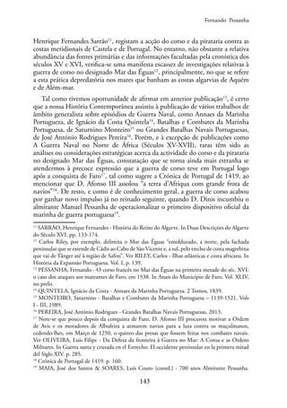 143
Henrique Fernandes Sarrão11
, registam a acção do corso e da pirataria contra as
costas meridionais de Castela e de Portugal. No entanto, não obstante a relativa
abundância das fontes primárias e das informações facultadas pela cronística dos
séculos XV e XVI, verifica-se uma manifesta escassez de investigações relativas à
guerra de corso no designado Mar das Éguas12
, principalmente, no que se refere
a esta prática depredatória nos mares que banham as costas algarvias de Aquém
e de Além-mar.
Tal como tivemos oportunidade de afirmar em anterior publicação13
, é certo
que a nossa História Contemporânea assistiu à publicação de vários trabalhos de
âmbito generalista sobre episódios de Guerra Naval, como Annaes da Marinha
Portugueza, de Ignácio da Costa Quintela14
, Batalhas e Combates da Marinha
Portuguesa, de Saturnino Monteiro15
ou Grandes Batalhas Navais Portuguesas,
de José António Rodrigues Pereira16
. Porém, e à excepção de publicações como
A Guerra Naval no Norte de África (Séculos XV-XVII), raras têm sido as
análises ou considerações estratégicas acerca da actividade do corso e da pirataria
no designado Mar das Éguas, constatação que se torna ainda mais estranha se
atendermos à precoce expressão que a guerra de corso teve em Portugal logo
após a conquista de Faro17
, tal como sugere a Crónica de Portugal de 1419, ao
mencionar que D. Afonso III assolou “a terra d’Afriqua com grande frota de
navios”18
. De resto, e como é de conhecimento geral, a guerra de corso acabou
por ganhar novo impulso já no reinado seguinte, quando D. Dinis incumbiu o
almirante Manuel Pessanha de operacionalizar o primeiro dispositivo oficial da
marinha de guerra portuguesa19
.
11
SARRÃO, Henrique Fernandes - História do Reino do Algarve. In Duas Descrições do Algarve
do Século XVI. pp. 133-174.
12
Carlos Riley, por exemplo, delimita o Mar das Éguas “emoldurado, a norte, pela fachada
peninsular que se estende de Cádis ao Cabo de São Vicente e, a sul, pelo trecho de costa magrebina
que vai de Tânger até à região de Safim”. Ver RILEY, Carlos - Ilhas atlânticas e costa africana. In
História da Expansão Portuguesa. Vol. I, p. 139.
13
PESSANHA, Fernando - O corso francês no Mar das Éguas na primeira metade do séc. XVI:
o caso dos ataques aos mareantes de Faro, em 1538. In Anais do Município de Faro. Vol. XLIV,
no prelo.
14
QUINTELA, Ignácio da Costa - Annaes da Marinha Portugueza. 2 Tomos, 1839.
15
MONTEIRO, Saturnino - Batalhas e Combates da Marinha Portuguesa – 1139-1521. Vols
I - III, 1989.
16
PEREIRA, José António Rodrigues - Grandes Batalhas Navais Portuguesas, 2013.
17
Note-se que pouco depois da conquista de Faro, D. Afonso III procurou motivar a Ordem
de Avis e os moradores de Albufeira a armarem navios para a luta contra os muçulmanos,
cedendo-lhes, em Março de 1250, o quinto das presas que fossem feitas nos combates navais.
Ver OLIVEIRA, Luís Filipe - Da Defesa da fronteira à Guerra no Mar: A Coroa e as Ordens
Militares. In Guerra santa y cruzada en el Estrecho: El occidente peninsular en la primera mitad
del Siglo XIV. p. 285.
18
Crónica de Portugal de 1419. p. 160.
19
MAIA, José dos Santos & SOARES, Luís Couto (coord.) - 700 anos Almirante Pessanha.
Fernando Pessanha
 