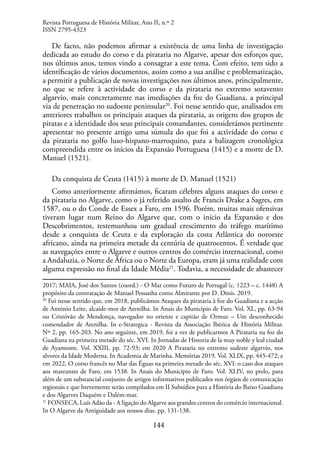 144
De facto, não podemos afirmar a existência de uma linha de investigação
dedicada ao estudo do corso e da pirataria no Algarve, apesar dos esforços que,
nos últimos anos, temos vindo a consagrar a este tema. Com efeito, tem sido a
identificação de vários documentos, assim como a sua análise e problematização,
a permitir a publicação de novas investigações nos últimos anos, principalmente,
no que se refere à actividade do corso e da pirataria no extremo sotavento
algarvio, mais concretamente nas imediações da foz do Guadiana, a principal
via de penetração no sudoeste peninsular20
. Foi nesse sentido que, analisados em
anteriores trabalhos os principais ataques da pirataria, as origens dos grupos de
piratas e a identidade dos seus principais comandantes, considerámos pertinente
apresentar no presente artigo uma súmula do que foi a actividade do corso e
da pirataria no golfo luso-hispano-marroquino, para a balizagem cronológica
compreendida entre os inícios da Expansão Portuguesa (1415) e a morte de D.
Manuel (1521).
Da conquista de Ceuta (1415) à morte de D. Manuel (1521)
Como anteriormente afirmámos, ficaram célebres alguns ataques do corso e
da pirataria no Algarve, como o já referido assalto de Francis Drake a Sagres, em
1587, ou o do Conde de Essex a Faro, em 1596. Porém, muitas mais ofensivas
tiveram lugar num Reino do Algarve que, com o início da Expansão e dos
Descobrimentos, testemunhou um gradual crescimento do tráfego marítimo
desde a conquista de Ceuta e da exploração da costa Atlântica do noroeste
africano, ainda na primeira metade da centúria de quatrocentos. É verdade que
as navegações entre o Algarve e outros centros do comércio internacional, como
a Andaluzia, o Norte de África ou o Norte da Europa, eram já uma realidade com
alguma expressão no final da Idade Média21
. Todavia, a necessidade de abastecer
2017; MAIA, José dos Santos (coord.) - O Mar como Futuro de Portugal (c. 1223 – c. 1448) A
propósito da contratação de Manuel Pessanha como Almirante por D. Dinis. 2019.
20
Foi nesse sentido que, em 2018, publicámos Ataques da pirataria à foz do Guadiana e a acção
de António Leite, alcaide-mor de Arenilha. In Anais do Município de Faro. Vol. XL, pp. 63-94
ou Cristóvão de Mendonça, navegador no oriente e capitão de Ormuz – Um desconhecido
comendador de Arenilha. In e-Strategica - Revista da Associação Ibérica de História Militar.
Nº 2, pp. 165-203. No ano seguinte, em 2019, foi a vez de publicarmos A Pirataria na foz do
Guadiana na primeira metade do séc. XVI. In Jornadas de Historia de la muy noble y leal ciudad
de Ayamonte. Vol. XXIII, pp. 72-93; em 2020 A Pirataria no extremo sudeste algarvio, nos
alvores da Idade Moderna. In Academia de Marinha. Memórias 2019. Vol. XLIX, pp. 445-472; e
em 2022, O corso francês no Mar das Éguas na primeira metade do séc. XVI: o caso dos ataques
aos mareantes de Faro, em 1538. In Anais do Município de Faro. Vol. XLIV, no prelo, para
além de um substancial conjunto de artigos informativos publicados nos órgãos de comunicação
regionais e que brevemente serão compilados em II Subsídios para a História do Baixo Guadiana
e dos Algarves Daquém e Dalém-mar.
21
FONSECA, Luís Adão da - A ligação do Algarve aos grandes centros do comércio internacional.
In O Algarve da Antiguidade aos nossos dias. pp. 131-138.
Revista Portuguesa de História Militar, Ano II, n.º 2
ISSN 2795-4323
 