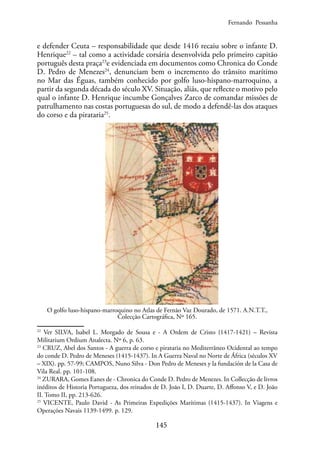 145
e defender Ceuta – responsabilidade que desde 1416 recaiu sobre o infante D.
Henrique22
– tal como a actividade corsária desenvolvida pelo primeiro capitão
português desta praça23
e evidenciada em documentos como Chronica do Conde
D. Pedro de Menezes24
, denunciam bem o incremento do trânsito marítimo
no Mar das Éguas, também conhecido por golfo luso-hispano-marroquino, a
partir da segunda década do século XV. Situação, aliás, que reflecte o motivo pelo
qual o infante D. Henrique incumbe Gonçalves Zarco de comandar missões de
patrulhamento nas costas portuguesas do sul, de modo a defendê-las dos ataques
do corso e da pirataria25
.
O golfo luso-hispano-marroquino no Atlas de Fernão Vaz Dourado, de 1571. A.N.T.T.,
Colecção Cartográfica, Nº 165.
22
Ver SILVA, Isabel L. Morgado de Sousa e - A Ordem de Cristo (1417-1421) – Revista
Militarium Ordium Analecta. Nº 6, p. 63.
23
CRUZ, Abel dos Santos - A guerra de corso e pirataria no Mediterrâneo Ocidental ao tempo
do conde D. Pedro de Meneses (1415-1437). In A Guerra Naval no Norte de África (séculos XV
– XIX). pp. 57-99; CAMPOS, Nuno Silva - Don Pedro de Meneses y la fundación de la Casa de
Vila Real. pp. 101-108.
24
ZURARA, Gomes Eanes de - Chronica do Conde D. Pedro de Menezes. In Collecção de livros
inéditos de Historia Portugueza, dos reinados de D. João I, D. Duarte, D. Affonso V, e D. João
II. Tomo II, pp. 213-626.
25
VICENTE, Paulo David - As Primeiras Expedições Marítimas (1415-1437). In Viagens e
Operações Navais 1139-1499. p. 129.
Fernando Pessanha
 
