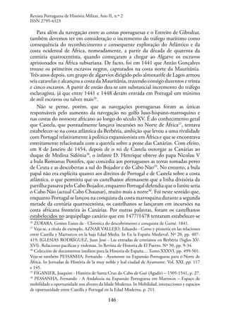 146
Para além da navegação entre as costas portuguesas e o Estreito de Gibraltar,
também devemos ter em consideração o incremento do tráfego marítimo como
consequência do reconhecimento e consequente exploração do Atlântico e da
costa ocidental de África, nomeadamente, a partir da década de quarenta da
centúria quatrocentista, quando começaram a chegar ao Algarve os escravos
aprisionados na África subsariana. De facto, foi em 1441 que Antão Gonçalves
trouxe os primeiros escravos negros, capturados na costa norte da Mauritânia.
Três anos depois, um grupo de algarvios dirigido pelo almoxarife de Lagos armou
seis caravelas e alcançou a costa da Mauritânia, trazendo consigo duzentos e trinta
e cinco escravos. A partir de então deu-se um substancial incremento do tráfego
esclavagista, já que entre 1441 e 1448 deram entrada em Portugal um mínimo
de mil escravos ou talvez mais26
.
Não se pense, porém, que as navegações portuguesas foram as únicas
responsáveis pelo aumento da navegação no golfo luso-hispano-marroquino e
nas costas do noroeste africano ao longo do século XV. É do conhecimento geral
que Castela, que pontualmente lançava incursões no Norte de África27
, tentava
estabelecer-se na costa atlântica da Berbéria, ambição que levou a uma rivalidade
com Portugal relativamente à política expansionista em África e que se encontrava
estreitamente relacionada com a querela sobre a posse das Canárias. Com efeito,
em 8 de Janeiro de 1454, depois de o rei de Castela outorgar as Canárias ao
duque de Medina Sidónia28
, o infante D. Henrique obteve do papa Nicolau V
a bula Romanus Pontifex, que concedia aos portugueses as terras tomadas perto
de Ceuta e as descobertas a sul do Bojador e do Cabo Não29
. No entanto, a bula
papal não era explícita quanto aos direitos de Portugal e de Castela sobre a costa
atlântica, o que permitiu que os castelhanos afirmassem que a linha divisória da
partilha passava pelo Cabo Bojador, enquanto Portugal defendia que o limite seria
o Cabo Não (actual Cabo Chaunar), muito mais a norte30
. Foi neste sentido que,
enquanto Portugal se lançou na conquista da costa marroquina durante a segunda
metade da centúria quatrocentista, os castelhanos se lançaram em incursões na
costa africana fronteira às Canárias. Por outras palavras, foram os castelhanos
estabelecidos no arquipélago canário que em 1477/1478 tentaram estabelecer-se
26
ZURARA, Gomes Eanes de - Chronica do descobrimento e conquista de Guiné. 1841.
27
Veja-se, a título de exemplo, AZNAR VALLEJO, Eduardo - Corso y piratería en las relaciones
entre Castilla y Marruecos en la baja Edad Media. In En la España Medieval. Nº 20, pp. 407-
419; IGLESIAS RODRÍGUEZ, Juan José - Las entradas de cristianos en Berbéria (Siglos XV-
XVI). Relaciones pacíficas y violentas. In Revista de Historia de El Puerto. Nº 50, pp. 9-34.
28
Colección de documentos ineditos para la Historia de España.... Tomo XXXVI, pp. 499-501.
Veja-se também PESSANHA, Fernando - Ayamonte na Expansão Portuguesa para o Norte de
África. In Jornadas de História de la muy noble y leal ciudad de Ayamonte. Vol. XXI, pp. 117
e 145.
29
FIGANIER, Joaquim - História de Santa Cruz do Cabo de Gué (Agadir) – 1505-1541, p. 27.
30
PESSANHA, Fernando - A Andaluzia na Expansão Portuguesa em Marrocos – Espaço de
mobilidade e oportunidade nos alvores da Idade Moderna. In Mobilidad, interacciones y espacios
de oportunidade entre Castilla y Portugal en la Edad Moderna. p. 211.
Revista Portuguesa de História Militar, Ano II, n.º 2
ISSN 2795-4323
 