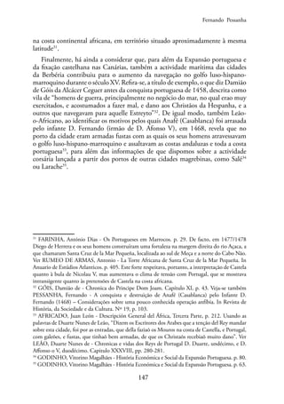 147
na costa continental africana, em território situado aproximadamente à mesma
latitude31
.
Finalmente, há ainda a considerar que, para além da Expansão portuguesa e
da fixação castelhana nas Canárias, também a actividade marítima das cidades
da Berbéria contribuiu para o aumento da navegação no golfo luso-hispano-
marroquino durante o século XV. Refira-se, a título de exemplo, o que diz Damião
de Góis da Alcácer Ceguer antes da conquista portuguesa de 1458, descrita como
vila de “homens de guerra, principalmente no negócio do mar, no qual erao muy
exercitados, e acostumados a fazer mal, e dano aos Christãos da Hespanha, e a
outros que navegavam para aquelle Estreyto”32
. De igual modo, também Leão-
o-Africano, ao identificar os motivos pelos quais Anafé (Casablanca) foi arrasada
pelo infante D. Fernando (irmão de D. Afonso V), em 1468, revela que no
porto da cidade eram armadas fustas com as quais os seus homens atravessavam
o golfo luso-hispano-marroquino e assaltavam as costas andaluzas e toda a costa
portuguesa33
, para além das informações de que dispomos sobre a actividade
corsária lançada a partir dos portos de outras cidades magrebinas, como Salé34
ou Larache35
.
31
FARINHA, António Dias - Os Portugueses em Marrocos. p. 29. De facto, em 1477/1478
Diego de Herrera e os seus homens construíram uma fortaleza na margem direita do rio Açaca, a
que chamaram Santa Cruz de la Mar Pequeña, localizada ao sul de Meça e a norte do Cabo Não.
Ver RUMEO DE ARMAS, Antonio - La Torre Africana de Santa Cruz de la Mar Pequeña. In
Anuario de Estúdios Atlanticos. p. 405. Este forte respeitava, portanto, a interpretação de Castela
quanto à bula de Nicolau V, mas aumentava o clima de tensão com Portugal, que se mostrava
intransigente quanto às pretensões de Castela na costa africana.
32
GÓIS, Damião de - Chronica do Principe Dom Joam. Capítulo XI, p. 43. Veja-se também
PESSANHA, Fernando - A conquista e destruição de Anafé (Casablanca) pelo Infante D.
Fernando (1468) – Considerações sobre uma pouco conhecida operação anfíbia. In Revista de
História, da Sociedade e da Cultura. Nº 19, p. 103.
33
AFRICADO, Juan León - Descripción General del África, Tercera Parte, p. 212. Usando as
palavras de Duarte Nunes de Leão, “Dizem os Escritores dos Arabes que a tenção del Rey mandar
sobre esta cidade, foi por as entradas, que della faziaõ os Mouros na costa de Castella, e Portugal,
com galeões, e fustas, que tinhaõ bem armadas, de que os Christaõs recebiaõ muito dano”. Ver
LEÃO, Duarte Nunes de - Chronicas e vidas dos Reys de Portugal D. Duarte, undécimo, e D.
Affonso o V, duodécimo. Capitulo XXXVIII, pp. 280-281.
34
GODINHO, Vitorino Magalhães - História Económica e Social da Expansão Portuguesa. p. 80.
35
GODINHO, Vitorino Magalhães - História Económica e Social da Expansão Portuguesa. p. 63.
Fernando Pessanha
 