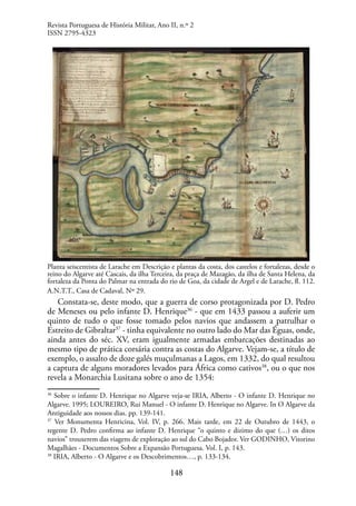148
Planta seiscentista de Larache em Descrição e plantas da costa, dos castelos e fortalezas, desde o
reino do Algarve até Cascais, da ilha Terceira, da praça de Mazagão, da ilha de Santa Helena, da
fortaleza da Ponta do Palmar na entrada do rio de Goa, da cidade de Argel e de Larache, fl. 112.
A.N.T.T., Casa de Cadaval, Nº 29.
Constata-se, deste modo, que a guerra de corso protagonizada por D. Pedro
de Meneses ou pelo infante D. Henrique36
- que em 1433 passou a auferir um
quinto de tudo o que fosse tomado pelos navios que andassem a patrulhar o
Estreito de Gibraltar37
- tinha equivalente no outro lado do Mar das Éguas, onde,
ainda antes do séc. XV, eram igualmente armadas embarcações destinadas ao
mesmo tipo de prática corsária contra as costas do Algarve. Vejam-se, a título de
exemplo, o assalto de doze galés muçulmanas a Lagos, em 1332, do qual resultou
a captura de alguns moradores levados para África como cativos38
, ou o que nos
revela a Monarchia Lusitana sobre o ano de 1354:
36
Sobre o infante D. Henrique no Algarve veja-se IRIA, Alberto - O infante D. Henrique no
Algarve. 1995; LOUREIRO, Rui Manuel - O infante D. Henrique no Algarve. In O Algarve da
Antiguidade aos nossos dias. pp. 139-141.
37
Ver Monumenta Henricina, Vol. IV, p. 266. Mais tarde, em 22 de Outubro de 1443, o
regente D. Pedro confirma ao infante D. Henrique “o quinto e dizimo do que (…) os ditos
navios” trouxerem das viagens de exploração ao sul do Cabo Bojador. Ver GODINHO, Vitorino
Magalhães - Documentos Sobre a Expansão Portuguesa. Vol. I, p. 143.
38
IRIA, Alberto - O Algarve e os Descobrimentos…, p. 133-134.
Revista Portuguesa de História Militar, Ano II, n.º 2
ISSN 2795-4323
 