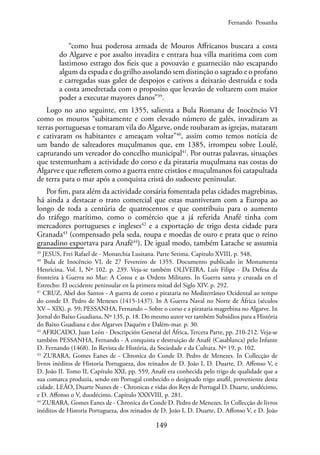 149
“como hua poderosa armada de Mouros Affricanos buscara a costa
do Algarve e por assalto invadira e entrara hua villa maritima com com
lastimoso estrago dos fieis que a povoavão e guarnecião não escapando
algum da espada e do grilho assolando sem distinção o sagrado e o profano
e carregadas suas galez de despojos e cativos a deixarão destruída e toda
a costa amedretada com o proposito que levavão de voltarem com maior
poder a executar mayores danos”39
.
Logo no ano seguinte, em 1355, salienta a Bula Romana de Inocêncio VI
como os mouros “subitamente e com elevado número de galés, invadiram as
terras portuguesas e tomaram vila do Algarve, onde roubaram as igrejas, mataram
e cativaram os habitantes e ameaçam voltar”40
, assim como temos notícia de
um bando de salteadores muçulmanos que, em 1385, irrompeu sobre Loulé,
capturando um vereador do concelho municipal41
. Por outras palavras, situações
que testemunham a actividade do corso e da pirataria muçulmana nas costas do
Algarve e que refletem como a guerra entre cristãos e muçulmanos foi catapultada
de terra para o mar após a conquista cristã do sudoeste peninsular.
Por fim, para além da actividade corsária fomentada pelas cidades magrebinas,
há ainda a destacar o trato comercial que estas mantiveram com a Europa ao
longo de toda a centúria de quatrocentos e que contribuiu para o aumento
do tráfego marítimo, como o comércio que a já referida Anafé tinha com
mercadores portugueses e ingleses42
e a exportação de trigo desta cidade para
Granada43
(compensado pela seda, roupa e moedas de ouro e prata que o reino
granadino exportava para Anafé44
). De igual modo, também Larache se assumia
39
JESUS, Frei Rafael de - Monarchia Lusitana. Parte Setima. Capitulo XVIII, p. 548.
40
Bula de Inocêncio VI, de 27 Fevereiro de 1355. Documento publicado in Monumenta
Henricina. Vol. I, Nº 102, p. 239. Veja-se também OLIVEIRA, Luís Filipe - Da Defesa da
fronteira à Guerra no Mar: A Coroa e as Ordens Militares. In Guerra santa y cruzada en el
Estrecho: El occidente peninsular en la primera mitad del Siglo XIV. p. 292.
41
CRUZ, Abel dos Santos - A guerra de corso e pirataria no Mediterrâneo Ocidental ao tempo
do conde D. Pedro de Meneses (1415-1437). In A Guerra Naval no Norte de África (séculos
XV – XIX). p. 59; PESSANHA, Fernando – Sobre o corso e a pirataria magrebina no Algarve. In
Jornal do Baixo Guadiana, Nº 135, p. 18. Do mesmo autor ver também Subsídios para a História
do Baixo Guadiana e dos Algarves Daquém e Dalém-mar. p. 30.
42
AFRICADO, Juan León - Descripción General del África, Tercera Parte, pp. 210-212. Veja-se
também PESSANHA, Fernando - A conquista e destruição de Anafé (Casablanca) pelo Infante
D. Fernando (1468). In Revista de História, da Sociedade e da Cultura. Nº 19, p. 102.
43
ZURARA, Gomes Eanes de - Chronica do Conde D. Pedro de Menezes. In Collecção de
livros inéditos de Historia Portugueza, dos reinados de D. João I, D. Duarte, D. Affonso V, e
D. João II. Tomo II, Capítulo XXI, pp. 559. Anafé era conhecida pelo trigo de qualidade que a
sua comarca produzia, sendo em Portugal conhecido o designado trigo anafil, proveniente desta
cidade. LEÃO, Duarte Nunes de - Chronicas e vidas dos Reys de Portugal D. Duarte, undécimo,
e D. Affonso o V, duodécimo. Capitulo XXXVIII, p. 281.
44
ZURARA, Gomes Eanes de - Chronica do Conde D. Pedro de Menezes. In Collecção de livros
inéditos de Historia Portugueza, dos reinados de D. João I, D. Duarte, D. Affonso V, e D. João
Fernando Pessanha
 