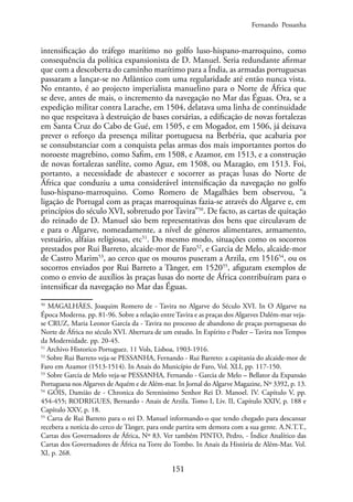 151
intensificação do tráfego marítimo no golfo luso-hispano-marroquino, como
consequência da política expansionista de D. Manuel. Seria redundante afirmar
que com a descoberta do caminho marítimo para a Índia, as armadas portuguesas
passaram a lançar-se no Atlântico com uma regularidade até então nunca vista.
No entanto, é ao projecto imperialista manuelino para o Norte de África que
se deve, antes de mais, o incremento da navegação no Mar das Éguas. Ora, se a
expedição militar contra Larache, em 1504, delatava uma linha de continuidade
no que respeitava à destruição de bases corsárias, a edificação de novas fortalezas
em Santa Cruz do Cabo de Gué, em 1505, e em Mogador, em 1506, já deixava
prever o reforço da presença militar portuguesa na Berbéria, que acabaria por
se consubstanciar com a conquista pelas armas dos mais importantes portos do
noroeste magrebino, como Safim, em 1508, e Azamor, em 1513, e a construção
de novas fortalezas satélite, como Aguz, em 1508, ou Mazagão, em 1513. Foi,
portanto, a necessidade de abastecer e socorrer as praças lusas do Norte de
África que conduziu a uma considerável intensificação da navegação no golfo
luso-hispano-marroquino. Como Romero de Magalhães bem observou, “a
ligação de Portugal com as praças marroquinas fazia-se através do Algarve e, em
princípios do século XVI, sobretudo por Tavira”50
. De facto, as cartas de quitação
do reinado de D. Manuel são bem representativas dos bens que circulavam de
e para o Algarve, nomeadamente, a nível de géneros alimentares, armamento,
vestuário, alfaias religiosas, etc51
. Do mesmo modo, situações como os socorros
prestados por Rui Barreto, alcaide-mor de Faro52
, e Garcia de Melo, alcaide-mor
de Castro Marim53
, ao cerco que os mouros puseram a Arzila, em 151654
, ou os
socorros enviados por Rui Barreto a Tânger, em 152055
, afiguram exemplos de
como o envio de auxílios às praças lusas do norte de África contribuíram para o
intensificar da navegação no Mar das Éguas.
50
MAGALHÃES, Joaquim Romero de - Tavira no Algarve do Século XVI. In O Algarve na
Época Moderna. pp. 81-96. Sobre a relação entre Tavira e as praças dos Algarves Dalém-mar veja-
se CRUZ, Maria Leonor García da - Tavira no processo de abandono de praças portuguesas do
Norte de África no século XVI. Abertura de um estudo. In Espírito e Poder – Tavira nos Tempos
da Modernidade. pp. 20-45.
51
Archivo Historico Portuguez. 11 Vols, Lisboa, 1903-1916.
52
Sobre Rui Barreto veja-se PESSANHA, Fernando - Rui Barreto: a capitania do alcaide-mor de
Faro em Azamor (1513-1514). In Anais do Município de Faro, Vol. XLI, pp. 117-150.
53
Sobre Garcia de Melo veja-se PESSANHA, Fernando - Garcia de Melo – Bellator da Expansão
Portuguesa nos Algarves de Aquém e de Além-mar. In Jornal do Algarve Magazine, Nº 3392, p. 13.
54
GÓIS, Damião de - Chronica do Serenissimo Senhor Rei D. Manoel. IV. Capítulo V, pp.
454-455; RODRIGUES, Bernardo - Anais de Arzila. Tomo I, Liv. II, Capítulo XXIV, p. 188 e
Capítulo XXV, p. 18.
55
Carta de Rui Barreto para o rei D. Manuel informando-o que tendo chegado para descansar
recebera a notícia do cerco de Tânger, para onde partira sem demora com a sua gente. A.N.T.T.,
Cartas dos Governadores de África, Nº 83. Ver também PINTO, Pedro, - Índice Analítico das
Cartas dos Governadores de África na Torre do Tombo. In Anais da História de Além-Mar. Vol.
XI, p. 268.
Fernando Pessanha
 