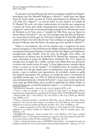 152
É, portanto, esta intensificação das rotas de navegação no golfo luso-hispano-
marroquino que leva Bernardo Rodrigues a afirmar o “muito dano que alguas
fustas de Tetuão fazião na costa de Castela especialmente de Malega até Cális
e de Cális até o Algarve”56
, ao escrever sobre os anos relativos ao reinado de
D. Manuel. De resto, até temos conhecimento de caravelas que asseguravam
a carreira de Tavira para Arzila, frequentemente requisitadas para serviços de
transporte57
, assim como os serviços prestados às praças norte-africanas por navios
de Portimão ou de Faro, como a “caravella de Villa Nova, que sse chama ho
mestre Duarte Gonsalvez”58
, que em 1515 navegava para São João de Mamora,
ou o navio Santa Catarina que, em 1533 (já no reinado de D. João III), defendeu
o porto de Santa Cruz do Cabo de Gué “com artelharya em guarda e defemçam
do porto d’ella por amor das fustas e do serquo que tevee quando os Mouros”59
.
Dadas as circunstâncias, não será de estranhar que o surgimento de novas
rotas de navegação e o desenvolvimento do tráfego marítimo tenha conduzido ao
consequente incremento da prática corsária nos mares do Algarve, principalmente
protagonizada pelos Estados rivais do reino de Portugal. Com efeito, são
exactamente nos últimos anos do reinado de D. Manuel que começam a surgir
novos adversários às portas do Mediterrâneo Ocidental. Em 1517, depois da
tomada turca de Argel, foi o célebre corsário turco Barba Roxa que percorreu
o estreito com catorze navios de remos “e, feitas algúas presas e tomados alguns
navios, se meteo no rio de Larache”60
. O estabelecimento de corsários turcos
em Larache fez com que aquele porto se transformasse num temível ninho de
piratas, o que se traduziu num agravamento da actividade corsária no golfo
luso-hispano-marroquino. Foi, portanto, no sentido de conter o incremento da
actividade corsária que, em 1520, D. Manuel determinou a criação oficial de
uma armada permanente: a Armada do Estreito61
, já que nesse mesmo ano houve
“nova certa que Barba Roxa, turco, avendo-se apoderado da cidade d’Arjel, no
reino de Tremecem, se avia feito poderoso cosairo (…) e intentava vir aquele ano
56
RODRIGUES, Bernardo - Anais de Arzila. Livro I, Capitulo XXVII, p. 90.
57
Veja-se, a título de exemplo, o caso da caravela de Jorge Lopes e de Rodrigo Afonso,
frequentemente requisitada para o transporte de Tavira para Arzila. Ver RODRIGUES, Bernardo
- Anais de Arzila. Vol. I., Cap. LXXV, p. 327; Cap. XCIX, p. 401; Cap. CXXIV, pp. 480-481;
Cap. CXXIX, p. 497.
58
Veja-se, a título de exemplo a “caravella de Villa Nova, que sse chama ho mestre Duarte
Gonsalvez”. Ver Carta de mestre Duarte a D. Manuel, em 19 de Julho de 1515. Documento
publicado in Les Sources Inédites de l’histoire du Maroc. Vol. I, Doc. CXXXIX, p. 704.
59
Ver a ordem de pagamento de Rui Dias de Aguiar, de 10 de Junho de 1533. Documento
publicado in Les Sources inedites de l´Histoire du Maroc. Tomo II, Seconde partie, Doc.
CXLVII, p. 591.
60
RODRIGUES, Bernardo - Anais de Arzila. Vol. I., Cap. XXXIX, p. 227. Veja-se também
RESENDE, Vasco - Os Portugueses em Marrocos e a guerra no mar no princípio do século XVI.
In A Guerra Naval no Norte de África (séculos XV – XIX). pp. 122-123.
61
Sobre a Armada do Estreito veja-se GODINHO, Rui Landeiro - A armada do estreito de
Gibraltar no século XVI. In A Guerra Naval no Norte de África (séculos XV – XIX). pp. 117-137.
Revista Portuguesa de História Militar, Ano II, n.º 2
ISSN 2795-4323
 