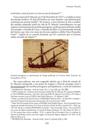 153
ao Estreito, como já outra vez viera no ano de dezassete”62
.
Com a morte de D. Manuel, em 13 de Dezembro de 152163
, e a subida ao trono
do príncipe herdeiro, D. João III herdou um vasto Império, cuja administração
constituiu um enorme desafio64
. No entanto, o novo monarca já veio a usufruir
das medidas adoptadas ainda em vida de D. Manuel, nomeadamente, no que
respeita à reestruturação da marinha portuguesa, sendo que para tal foram criadas
três armadas: a Armada da Costa, a Armada das Ilhas e a já mencionada Armada
do Estreito, que viria a ter como um dos seus capitães o célebre Vasco Fernandes
César65
, “capitão de ua caravela d’armada, que foi a primeira que no Estreito
andou servindo aos lugares”66
.
Caravela portuguesa na representação de Tânger publicada no Civitates Orbis Terrarum, de
Georg Braun (1572).
Por outras palavras, não será exagerado admitir que o final do reinado de
D. Manuel corresponde a um ponto de viragem a nível da estratégia naval e
da reestruturação da marinha portuguesa, principalmente, a nível da resistência
62
RODRIGUES, Bernardo - Anais de Arzila. Vol. I., Cap. LXII, pp. 285-286.
63
GÓIS, Damião de - Chronica do Serenissimo Senhor Rei D. Manoel. IV, Capítulo LXXXIII,
p. 593; OSÓRIO, Jerónimo - Da Vida e Feitos de El-Rei D. Manuel. Livro XII, p. 270. Sobre a
vida deste monarca veja-se COSTA, João Paulo Oliveira e - D. Manuel I. 2001.
64
Sobre o reinado de D. João III veja-se CARNEIRO, Roberto (Dir.) - D. João III e o Império -
Actas do Congresso Internacional comemorativo do seu nascimento. 2004.
65
Sobre Vasco Fernandes César vejam-se PISSARA, José Vergílio Amaro - Vasco Fernandes César,
capitão da Armada do Estreito. In A Guerra Naval no Norte de África (séculos XV – XIX). pp.
139-156. Vejam-se também PESSANHA, Fernando - Vasco Fernandes César – Um aventureiro
nas costas do Algarve quinhentista. In Jornal do Baixo Guadiana. Nº 166, Março de 2014, p.
21. Do mesmo autor veja-se também - 1521: o capitão Vasco Fernandes César e o combate no
Estreito de Gibraltar contra uma frota inglesa. In Jornal do Algarve Magazine. Nº 3357, 29 de
Julho de 2021, p. 6.
66
RODRIGUES, Bernardo - Anais de Arzila. Tomo I, Capitulo LXII, p. 286.
Fernando Pessanha
 
