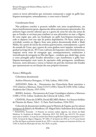 154
contra os novos adversários que entretanto começavam a surgir no golfo luso-
hispano-marroquino, nomeadamente, o corso turco e francês67
.
Considerações finais
Não podemos concluir o presente trabalho sem antes recapitularmos, em
traços manifestamente gerais, algumas das ideias anteriormente apresentadas. Em
primeiro lugar convém salientar que se a guerra de corso foi uma das armas de
que os Estados se serviram para combater os seus adversários no mar, o Algarve
foi uma região que, pela sua localização no golfo luso-hispano-marroquino,
cedo se deparou com esse tipo de prática depredatória. De facto, ainda que a
actividade corsária no Algarve fosse uma prática documentada desde a Idade
Média, foi a partir de inícios da centúria quatrocentista, nomeadamente, a partir
da tomada de Ceuta, que a guerra de corso ganhou novo impulso, tornando-se
gradual ao longo do séc. XV. Com o advento da Expansão e dos Descobrimentos,
surgiram novas rotas de navegação que, consequentemente, conduziram à
intensificação da navegação no Mar das Éguas – condição que, desde logo, atraiu
o corso protegido pelos Estados adversários e que transformou o golfo luso-
hispano-marroquino num teatro de operações onde portugueses, castelhanos,
franceses, norte-africanos e turcos se batiam em prol dos interesses dos Estados
que representavam ou em função dos seus próprios interesses.
Fontes e Bibliografia
Colectâneas documentais
Archivo Historico Portuguez, 11 Vols, Lisboa, 1903-1916.
AZEVEDO, Pedro de - Documentos das Chancelarias Reais anteriores a
1531 relativos a Marrocos. Tomo I (1415-1450) e Tomo II (1450-1456). Lisboa:
Academia das Ciências, 1915-1934.
BAIÃO, António - Documentos do Corpo Cronológico relativos a Marrocos
(1488 a 1514). Lisboa: Academia das Ciências de Lisboa, 1925.
CENIVAL, Pierre de; LOPES, David; RICARD, Robert - Les Sources Inédites
de l’histoire du Maroc. Vols I - V, Paris: Paul Geuthner, 1934-1953.
Colección de documentos ineditos para la Historia de España, por los señores
marqueses de Pidaal y de Miraflores y D. Miguel Salvá. Individuos de la Academia
67
PESSANHA, Fernando - A Pirataria no extremo sudeste algarvio, nos alvores da Idade
Moderna. In Academia de Marinha - Memórias 2019. Vol. XLIX, pp. 445-472. Do mesmo
autor veja-se também - A acção do corsário Jean Florin no golfo luso-hispano-marroquino (1521-
1525). In Jornal do Algarve Magazine. Nº 3383, 27 de Janeiro de 2022, p. 9 e O corso francês
no Mar das Éguas na primeira metade do séc. XVI: o caso dos ataques aos mareantes de Faro, em
1538. In Anais do Município de Faro. Vol. XLIV, no prelo.
Revista Portuguesa de História Militar, Ano II, n.º 2
ISSN 2795-4323
 
