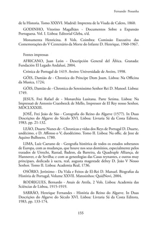 155
de la Historia. Tomo XXXVI. Madrid: Imprenta de la Viuda de Calero, 1860.
GODINHO, Vitorino Magalhães - Documentos Sobre a Expansão
Portuguesa. Vol. I. Lisboa: Editorial Gleba, s/d.
Monumenta Henricina. 8 Vols. Coimbra: Comissão Executiva das
Comemorações do V Centenário da Morte do Infante D. Henrique, 1960-1967.
Fontes impressas
AFRICANO, Juan León - Descripción General del África. Granada:
Fundación El Legado Andalusí, 2004.
Crónica de Portugal de 1419. Aveiro: Universidade de Aveiro, 1998.
GÓIS, Damião de - Chronica do Principe Dom Joam. Lisboa: Na Officina
da Musica, 1724;
GÓIS, Damião de - Chronica do Serenissimo Senhor Rei D. Manoel. Lisboa:
1749.
JESUS, Frei Rafael de - Monarchia Lusitana. Parte Setima. Lisboa: Na
Impressaõ de Antonio Craesbeeck de Mello, Impressor de El Rey nosso Senhor,
MDCLXXXIII.
JOSÉ, Frei João de São - Corografia do Reino do Algarve (1577). In Duas
Descrições do Algarve do Século XVI. Lisboa: Livraria Sá da Costa Editora,
1983, pp. 21-132.
LEÃO, Duarte Nunes de - Chronicas e vidas dos Reys de Portugal D. Duarte,
undécimo, e D. Affonso o V, duodécimo. Tomo II. Lisboa: Na offic. de Joze de
Aquino Bulhoens, 1780.
LIMA, Luíz Caetano de - Geografia histórica de todos os estados soberanos
de Europa, com as mudanças, que houve nos seus domínios, especialmente pelos
tratados de Utrecht, Rastad, Badesn, da Barreira, da Quadruple Alliança, de
Hannover, e de Sevilha; e com as geneologias das Casas reynantes, e outras muy
principaes, dedicada à sacra, real, augusta magestade delrey D. João V Nosso
Senhor. Tomo II. Lisboa: Academia Real, 1736.
OSÓRIO, Jerónimo - Da Vida e Feitos de El-Rei D. Manuel. Biografias da
História de Portugal, Volume XXVII. Matosinhos: QuidNovi, 2004.
RODRIGUES, Bernardo - Anais de Arzila, 2 Vols. Lisboa: Academia das
Sciências de Lisboa, 1915-1919.
SARRÃO, Henrique Fernandes - História do Reino do Algarve. In Duas
Descrições do Algarve do Século XVI. Lisboa: Livraria Sá da Costa Editora,
1983, pp. 133-174.
Fernando Pessanha
 