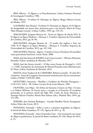 157
IRIA, Alberto – O Algarve e os Descobrimentos. Lisboa: Instituto Nacional
de Investigação Científica, 1988.
IRIA, Alberto - O infante D. Henrique no Algarve. Braga: Editora Correio
do Minho, 1995.
LOUREIRO, Rui Manuel - O infante D. Henrique no Algarve. In O Algarve
da Antiguidade aos nossos dias: elementos para a sua história. Maria da Graça
Maia Marques (coord.). Lisboa: Colibri, 1999, pp. 139-141.
MAGALHÃES, Joaquim Romero de - Tavira no Algarve do Século XVI. In
O Algarve na Época Moderna – Miunças 2. Coimbra: Imprensa da Universidade
de Coimbra, 2012, pp. 81-96;
MAGALHÃES, Joaquim Romero de - O assalto dos ingleses a Faro em
1596. In O Algarve na Época Moderna – Miunças 2. Coimbra: Imprensa da
Universidade de Coimbra, 2012, pp. 107-140;
MAGALHÃES, Natércia - Algarve - Castelos, Cercas e Fortalezas (As muralhas
como património histórico). Letras Várias, 2008.
MAIA, José dos Santos & SOARES, Luís Couto (coord.) - 700 anos Almirante
Pessanha. Lisboa: Academia de Marinha, 2017.
MAIA, José dos Santos (coord.) - O Mar como Futuro de Portugal (c. 1223
– c. 1448). A propósito da contratação de Manuel Pessanha como Almirante por
D. Dinis. Lisboa: Academia de Marinha, 2019.
MATOS, Artur Teodoro de & CARNEIRO, Roberto (coords) - D. João III e
o Império - Actas do Congresso Internacional comemorativo do seu nascimento.
Lisboa: CHAM / CEPCEP, 2004.
MONTEIRO, Saturnino - Batalhas e Combates da Marinha Portuguesa –
1139-1521, Vols I – III. Lisboa: Livraria Sá da Costa Editora, 1989.
OLIVEIRA, Luís Filipe - Da Defesa da fronteira à Guerra no Mar: A Coroa
e as Ordens Militares. In Guerra santa y cruzada en el Estrecho: El occidente
peninsular en la primera mitad del Siglo XIV. Carlos de Ayala Martínez; J.
Santiago Palacios Ontalva; Martín Rios Saloma (eds.). Madrid: Sílex, 2016, pp.
275-296.
PEREIRA, José António Rodrigues - Grandes Batalhas Navais Portuguesas.
Lisboa: Esfera dos Livros, 2013.
PESSANHA, Fernando – Sobre o corso e a pirataria magrebina no Algarve.
In Jornal do Baixo Guadiana, Nº 135, Agosto de 2011, p. 18;
PESSANHA, Fernando - Vasco Fernandes César – Um aventureiro nas costas
do Algarve quinhentista. In Jornal do Baixo Guadiana, Nº 166, Março de 2014,
p. 21;
Fernando Pessanha
 