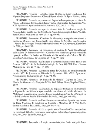 158
PESSANHA, Fernando – Subsídios para a História do Baixo Guadiana e dos
Algarves Daquém e Dalém-mar. Olhão: Edições Mandil / 4 Águas Editora, 2014;
PESSANHA, Fernando - Ayamonte na Expansão Portuguesa para o Norte de
África. In Jornadas de História de la muy noble y leal ciudad de Ayamonte. Vol.
XXI. Ayamonte: Ayuntamiento de Ayamonte, 2017, pp. 111-179;
PESSANHA, Fernando - Ataques da pirataria à foz do Guadiana e a acção de
António Leite, alcaide-mor de Arenilha. In Anais do Município de Faro. Vol. XL.
Faro: Câmara Municipal de Faro, 2018, pp. 63-94;
PESSANHA, Fernando - Cristóvão de Mendonça, navegador no oriente e
capitão de Ormuz – um desconhecido comendador de Arenilha. In e-Strategica
– Revista da Associação Ibérica de História Militar. Nº 2. Chernache, Dezembro
de 2018, pp. 165-203;
PESSANHA, Fernando - A conquista e destruição de Anafé (Casablanca)
pelo Infante D. Fernando (1468) – Considerações sobre uma pouco conhecida
operação anfíbia. In Revista de História, da Sociedade e da Cultura. Nº 19.
Coimbra: Universidade de Coimbra, 2019, pp. 97-123;
PESSANHA, Fernando - Rui Barreto: a capitania do alcaide-mor de Faro em
Azamor (1513-1514). In Anais do Município de Faro. Vol. XLI. Faro: Câmara
Municipal de Faro, 2019, pp. 117-149;
PESSANHA, Fernando - A Pirataria na foz do Guadiana na primeira metade
do séc. XVI. In Jornadas de Historia de Ayamonte. Vol. XXIII. Ayamonte:
Ayuntamiento de Ayamonte, 2019, pp. 72-93;
PESSANHA, Fernando - D. Fernando de Meneses - Capitão de Ceuta, 1º
Conde de Alcoutim e 2º Marquês de Vila Real. Olhão: Gente Singular Editora,
2019;
PESSANHA, Fernando - A Andaluzia na Expansão Portuguesa em Marrocos
– Espaço de mobilidade e oportunidade nos alvores da Idade Moderna. In
Mobilidad, interacciones y espacios de oportunidade entre Castilla y Portugal en
la Edad Moderna. Sevilla: Universidad de Sevilla, 2019, pp.209-229;
PESSANHA, Fernando - A Pirataria no extremo sudeste algarvio, nos alvores
da Idade Moderna. In Academia de Marinha - Memórias 2019. Vol. XLIX.
Lisboa: Academia de Marinha, 2020, pp. 445-472;
PESSANHA, Fernando - 1521: o capitão Vasco Fernandes César e o combate
no Estreito de Gibraltar contra uma frota inglesa. In Jornal do Algarve Magazine,
Nº 3357, 29 de Julho de 2021, p. 6;
PESSANHA, Fernando - A acção do corsário Jean Florin no golfo luso-
Revista Portuguesa de História Militar, Ano II, n.º 2
ISSN 2795-4323
 