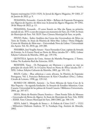 159
hispano-marroquino (1521-1525). In Jornal do Algarve Magazine, Nº 3383, 27
de Janeiro de 2022, p. 9.
PESSANHA, Fernando - Garcia de Melo – Bellator da Expansão Portuguesa
nos Algarves de Aquém e de Além-mar. In Jornal do Algarve Magazine, Nº 3392,
30 de Março de 2022, p. 13.
PESSANHA, Fernando - O corso francês no Mar das Éguas na primeira
metade do séc. XVI: o caso dos ataques aos mareantes de Faro, em 1538. In Anais
do Município de Faro. Vol. XLIV. Faro: Câmara Municipal de Faro, no prelo.
PINTO, Pedro - Índice Analítico das Cartas dos Governadores de África na
Torre do Tombo. In Anais da História de Além-Mar. Lisboa / Ponta Delgada:
Centro de História de Além-mar – Universidade Nova de Lisboa / Universidade
dos Açores. Vol. XI, 2010, pp. 249-380.
PISSARRA, José Vergílio Amaro - Vasco Fernandes César, capitão da Armada
do Estreito. In A Guerra Naval no Norte de África (séculos XV – XIX). Lisboa:
Edições Culturais da Marinha, 2003, pp. 139-156.
QUINTELA, Ignácio da Costa, Annaes da Marinha Portugueza. 2 Tomos.
Lisboa: Na Academia Real das Sciencias, 1839.
RESENDE, Vasco - Os Portugueses em Marrocos e a guerra no mar no
princípio do século XVI. In A Guerra Naval no Norte de África (séculos XV –
XIX). Lisboa: Edições Culturais da Marinha, 2003, pp. 101-116.
RILEY, Carlos - Ilhas atlânticas e costa africana. In História da Expansão
Portuguesa, Vol. I, Francisco Bethencourt & Kirti Chaudhuri (Dirs.). Lisboa:
Círculo de Leitores, 1998, pp. 139-142.
RUMEO DE ARMAS, Antonio - La Torre Africana de Santa Cruz de la
Mar Pequeña – Su segunda fundación. In Anuario de Estudios Atlanticos. Gran
Canaria: Universidad de las palmas de Grand Canaria / Biblioteca Universitaria,
2004, pp. 397-477.
SILVA, Maria do Rosário Duarte Ferreira e - Dom Fernão Teles de Meneses
– Governador do Reino do Algarve. In Anais do Município de Faro, Vols. XXXI
– XXXII. Faro: Câmara Municipal de Faro, 2001/2002, pp. 106-110.
SILVA, Isabel L. Morgado de Sousa e - A Ordem de Cristo (1417 – 1521)
- Militarium Ordinum Analecta. Nº 6, Fundação Eng. António de Almeida,
2002.
Fernando Pessanha
 