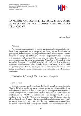 161
Revista
Portuguesa de
História
Militar
LA ACCIÓN PORTUGUESA EN LA COSTA RIFEÑA, DESDE
EL INICIO DE LAS HOSTILIDADES HASTA MEDIADOS
DEL SIGLO XVI
Ahmed Tahiri
Resumen
Por razones relacionadas con el rumbo que tomaron los acontecimientos y
la creciente importancia de la navegación oceánica y de los descubrimientos
portugueses, la historiografía contemporánea se dedicó exclusivamente a resaltar
la acción de Portugal en el Marruecos atlántico, sin prestarle la debida atención
a su otra acción en la costa mediterránea. Con este trabajo de investigación nos
proponemos arrojar luz sobre la presencia de Portugal en el Rif, desde el inicio
de las hostilidades en el año 1217 hasta la total y definitiva destrucción de la
floreciente ciudad mercantil rifeña de Badis (Vélez de la Gomera) en el año 1564.
Lo que nos ayuda a descifrar los enigmas de una implacable lucha que se desató
para el control de las vías de comunicación intercontinental en el Mediterráneo
occidental.
Palabras clave: Rif; Portugal, África, Mercaderes, Navegación.
Introduccion
Es obvio reconocer que la historia del Rif ha sido completamente silenciada.
Todo el Rif sigue siendo una tierra verdaderamente muy desconocida. Si tan
deficiente es el estado actual de la investigación ¿cómo podríamos estudiar la
acción portuguesa en la costa rifeña, desde el inicio de las hostilidades hasta
mediados del siglo XVI? Nos encontramos ante un eslabón perdido de la historia
medieval y moderna del Mediterráneo occidental que deberíamos sacar del
olvido. Ya es tiempo de aunar esfuerzos para indagar el asunto, no solo a través
de un ángulo de visión europeo como es habitual en estos casos, sino mediante
las normas universales de la investigación científica, que requieren sacar a la luz
Revista Portuguesa de História Militar
Dossier: Da Fundação à Expansão (Séculos XII-XVI)
ISSN 2795-4323
Ano II, nº 2 (Junho 2022).
 