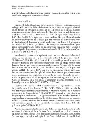 162
el contenido de todos los géneros de escritos y manuscritos: árabes, portugueses,
castellanos, aragoneses, catalanes e italianos.
I. La costa del Rif
La costa rifeña ha sido definida por un eminente geógrafo e historiador andalusí
del siglo XIII, autor del Libro de la extensión de la tierra en longitud y latitud,
quién destacó su estratégica posición en el Mapmundi de la época, mediante
sus coordenadas geográficas, valorando las distancias entre sus más importantes
ciudades: Ceuta, Badis, Al-Mazamma y Melilla. “A aquel litoral se le llama el
Rif” (IBN SA‘ID: 74), según sus propias palabras. No nos faltan referencias
de eminentes polígrafos de la época que han resaltado su especificidad como
territorio dentro de la geografía histórica del Magreb, mediante el denominativo
de “Bilad al-Rif” (IBN AL-JATIB: 151, II), o sea país o territorio del Rif. Quien
mejor que un autor rifeño nativo de la desaparecida ciudad de Badis (Vélez de la
Gomera) podía demarcar su extensión cuando decía: “el Rif se halla entre Ceuta
y Telemcen” (AL-BADISI: 15).
No obstante, podemos distinguir dos áreas que han ido ordenándose en la
comarca, cada una con su propio tejido socio- cultural. La primera se llamaba
“Rif Gumara” (IBN ‘IDHARI, 1980: 97, II) por ser el lugar donde se asentaron
los descendientes de una numerosa confederación tribal de estirpe bereber. Se les
llamaba Gumara por tener como antepasado común a “Gumar hijo de Mustaf
hijo de Malil hijo de Masmud” (IBN JALDUN: 117-118, VI). Es la parte más
cercana del Rif a las tierras de Portugal y la mejor conocida por sus navegantes.
Fue un cruzado anónimo del siglo XII quien dio a conocer por primera vez en
tierras portuguesas este topónimo, a través de un relato elaborado en latín y
traducido posteriormente al portugués, en los términos siguientes: “Desde el
Cabo del Estrecho, en la otra orilla, se ensanchan altísimas montañas; y se le
llama Ogrimera, ou Barbaria” (DA SILVA LOPES: 46).
Ceuta ha sido durante la edad media la ciudad más importante de Gumara.
Su posición clave “entre dos mares” (IBN SA‘ID: 73) le permitió controlar las
vías de navegación entre el Mediterráneo y el Atlántico. Además “era el punto de
embarque entre dos continentes” (IBN SA‘ID: 73). Antes de ser conquistada por
los portugueses en el año 1415, ninguna otra ciudad había podido arrebatarle la
supremacía en la cuenca occidental del Mediterráneo. Disponemos de una mera
referencia que nos informa sobre “sus ricos comerciantes que compraban, en una
sola transacción, grandes barcos con todas las mercancías procedentes de la India
y de otros países” (IBN SA‘ID: 73).
Ademes de asegurar el enlace comercial de Europa occidental con los grandes
mercados de Oriente Medio y Extremo, fue a través del puerto de Ceuta que se
operaban las transacciones de los mercaderes europeos con África subsahariana.
Se trata según un viajero del siglo XII de “una ciudad muy rica en Barbaria
Revista Portuguesa de História Militar, Ano II, n.º 2
ISSN 2795-4323
 