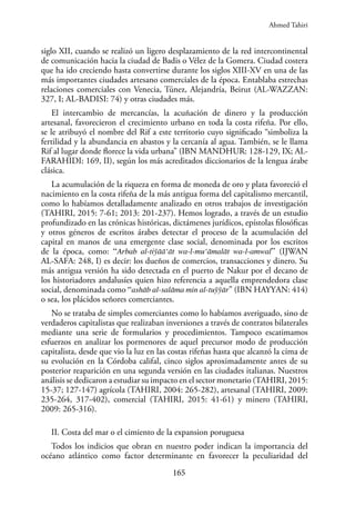 165
siglo XII, cuando se realizó un ligero desplazamiento de la red intercontinental
de comunicación hacia la ciudad de Badis o Vélez de la Gomera. Ciudad costera
que ha ido creciendo hasta convertirse durante los siglos XIII-XV en una de las
más importantes ciudades artesano comerciales de la época. Entablaba estrechas
relaciones comerciales con Venecia, Túnez, Alejandría, Beirut (AL-WAZZAN:
327, I; AL-BADISI: 74) y otras ciudades más.
El intercambio de mercancías, la acuñación de dinero y la producción
artesanal, favorecieron el crecimiento urbano en toda la costa rifeña. Por ello,
se le atribuyó el nombre del Rif a este territorio cuyo significado “simboliza la
fertilidad y la abundancia en abastos y la cercanía al agua. También, se le llama
Rif al lugar donde florece la vida urbana” (IBN MANDHUR: 128-129, IX; AL-
FARAHIDI: 169, II), según los más acreditados diccionarios de la lengua árabe
clásica.
La acumulación de la riqueza en forma de moneda de oro y plata favoreció el
nacimiento en la costa rifeña de la más antigua forma del capitalismo mercantil,
como lo habíamos detalladamente analizado en otros trabajos de investigación
(TAHIRI, 2015: 7-61; 2013: 201-237). Hemos logrado, a través de un estudio
profundizado en las crónicas históricas, dictámenes jurídicos, epístolas filosóficas
y otros géneros de escritos árabes detectar el proceso de la acumulación del
capital en manos de una emergente clase social, denominada por los escritos
de la época, como: “Arbab al-tiўāā‘āt wa-l-mu‘āmalāt wa-l-amwal” (IJWAN
AL-SAFA: 248, I) es decir: los dueños de comercios, transacciones y dinero. Su
más antigua versión ha sido detectada en el puerto de Nakur por el decano de
los historiadores andalusíes quien hizo referencia a aquella emprendedora clase
social, denominada como “ashāb al-salāma min al-tuўўār” (IBN HAYYAN: 414)
o sea, los plácidos señores comerciantes.
No se trataba de simples comerciantes como lo habíamos averiguado, sino de
verdaderos capitalistas que realizaban inversiones a través de contratos bilaterales
mediante una serie de formularios y procedimientos. Tampoco escatimamos
esfuerzos en analizar los pormenores de aquel precursor modo de producción
capitalista, desde que vio la luz en las costas rifeñas hasta que alcanzó la cima de
su evolución en la Córdoba califal, cinco siglos aproximadamente antes de su
posterior reaparición en una segunda versión en las ciudades italianas. Nuestros
análisis se dedicaron a estudiar su impacto en el sector monetario (TAHIRI, 2015:
15-37; 127-147) agrícola (TAHIRI, 2004: 265-282), artesanal (TAHIRI, 2009:
235-264, 317-402), comercial (TAHIRI, 2015: 41-61) y minero (TAHIRI,
2009: 265-316).
II. Costa del mar o el cimiento de la expansion poruguesa
Todos los indicios que obran en nuestro poder indican la importancia del
océano atlántico como factor determinante en favorecer la peculiaridad del
Ahmed Tahiri
 
