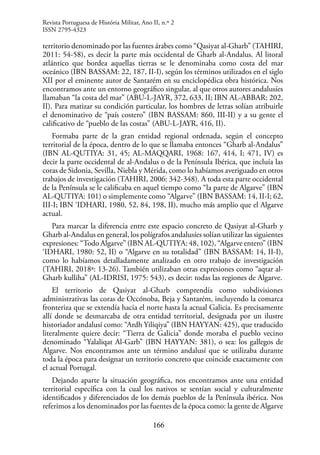 166
territorio denominado por las fuentes árabes como “Qasiyat al-Gharb” (TAHIRI,
2011: 54-58), es decir la parte más occidental de Gharb al-Andalus. Al litoral
atlántico que bordea aquellas tierras se le denominaba como costa del mar
oceánico (IBN BASSAM: 22, 187, II-I), según los términos utilizados en el siglo
XII por el eminente autor de Santarém en su enciclopédica obra histórica. Nos
encontramos ante un entorno geográfico singular, al que otros autores andalusíes
llamaban “la costa del mar” (ABU-L-JAYR, 372, 633, II; IBN AL-ABBAR: 202,
II). Para matizar su condición particular, los hombres de letras solían atribuirle
el denominativo de “país costero” (IBN BASSAM: 860, III-II) y a su gente el
calificativo de “pueblo de las costas” (ABU-L-JAYR, 416, II).
Formaba parte de la gran entidad regional ordenada, según el concepto
territorial de la época, dentro de lo que se llamaba entonces “Gharb al-Andalus”
(IBN AL-QUTIYA: 31, 45; AL-MAQQARI, 1968: 167, 414, I; 471, IV) es
decir la parte occidental de al-Andalus o de la Península Ibérica, que incluía las
coras de Sidonia, Sevilla, Niebla y Mérida, como lo habíamos averiguado en otros
trabajos de investigación (TAHIRI, 2006: 342-348). A toda esta parte occidental
de la Península se le calificaba en aquel tiempo como “la parte de Algarve” (IBN
AL-QUTIYA: 101) o simplemente como “Algarve” (IBN BASSAM: 14, II-I; 62,
III-I; IBN ‘IDHARI, 1980, 52, 84, 198, II), mucho más amplio que el Algarve
actual.
Para marcar la diferencia entre este espacio concreto de Qasiyat al-Gharb y
Gharb al-Andalus en general, los polígrafos andalusíes solían utilizar las siguientes
expresiones: “Todo Algarve” (IBN AL-QUTIYA: 48, 102), “Algarve entero” (IBN
‘IDHARI, 1980: 52, II) o “Algarve en su totalidad” (IBN BASSAM: 14, II-I),
como lo habíamos detalladamente analizado en otro trabajo de investigación
(TAHIRI, 2018ª: 13-26). También utilizaban otras expresiones como “aqtar al-
Gharb kulliha” (AL-IDRISI, 1975: 543), es decir: todas las regiones de Algarve.
El territorio de Qasiyat al-Gharb comprendía como subdivisiones
administrativas las coras de Occónoba, Beja y Santarém, incluyendo la comarca
fronteriza que se extendía hacia el norte hasta la actual Galicia. Es precisamente
allí donde se desmarcaba de otra entidad territorial, designada por un ilustre
historiador andalusí como: “Ardh Yiliqiya” (IBN HAYYAN: 425), que traducido
literalmente quiere decir: “Tierra de Galicia” donde moraba el pueblo vecino
denominado “Yalaliqat Al-Garb” (IBN HAYYAN: 381), o sea: los gallegos de
Algarve. Nos encontramos ante un término andalusí que se utilizaba durante
toda la época para designar un territorio concreto que coincide exactamente con
el actual Portugal.
Dejando aparte la situación geográfica, nos encontramos ante una entidad
territorial específica con la cual los nativos se sentían social y culturalmente
identificados y diferenciados de los demás pueblos de la Península ibérica. Nos
referimos a los denominados por las fuentes de la época como: la gente de Algarve
Revista Portuguesa de História Militar, Ano II, n.º 2
ISSN 2795-4323
 