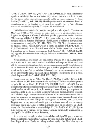 167
“(=Ahl al-Gharb)” (IBN AL-QUTIYA: 48; AL-IDRISI, 1975: 549). Para marcar
aquella sensibilidad, los nativos solían expresar su pertenencia a la tierra que
los vio nacer, en los términos siguientes: la región de nuestro Algarve “(=Yihat
Garbina)” (ABU-L-JAYR: 488, II). Ha sido precisamente en esta tierra donde el
conocimiento, la experiencia y las técnicas de navegación en el océano atlántico
alcanzaron durante los siglos IX-XI la cima de su evolución.
Nohabíaduranteaquellaépocamejornavegadoresenlasaguasdel“Grandísimo
Mar” (AL-ZUHRI: 91) oceánico ni mejor conocedores de sus peligros como
la gente de Qasiyat al-Gharb. Utilizaban grandes y potentes navíos llamados
“Al-Qaraquer al-Kibar” (IBN SA‘ID: 114) para viajar, a través de las vías de
navegación hacia Burdeos, Inglaterra y Irlanda, como lo habíamos averiguado en
otro trabajo de investigación (TAHIRI, 2009: 126-127). Navegaban también en
las aguas de África “hasta Ribat Quz en el litoral de Agmat” (AL-BAKRI, 1857:
153). Ponían rumbo al sur “hasta alcanzar Al-Sus Extremo, donde se enmarcaba
la meta final de los barcos provenientes de al-Andalus” (IBN ABD AL-BARR:
35) según lo documentamos en trabajos dedicados a este tema (TAHIRI, 2009:
109-110).
No es casualidad que sea en Lisboa donde se organizó en el siglo X la primera
expedición que se conoce en la historia con el objetivo de explorar lo que había más
allá del océano atlántico, cinco siglos aproximadamente antes del descubrimiento
de las Américas. El evento fue señalado por el erudito geógrafo de Ceuta en los
términos siguientes: “de la ciudad de Lisboa salieron los aventureros para navegar
en las desconocidas aguas del océano para descubrir lo que había en él y hasta
dónde llegan sus límites” (AL-IDRISI, 1975: 548).
Recordemos que fue en “Qasr Abi Danis” (AL-MAQQARI, 1968: 414, I),
actual Alcacer do Sal, donde se estableció en el siglo X la base naval más grande
en todo Occidente (TAHIRI, 1989: 124; TAHIRI, 2018c: 142-143). En sus
astilleros se perfeccionaban los más majestuosos barcos de la época. No nos faltan
detalles sobre los diferentes tipos de navíos y embarcaciones que se producían
durante aquella época, tanto para uso comercial como militar, algunos con gran
capacidad de carga. Las fuentes consultadas nos aportan detalles de sumo interés
sobre los nombres, los componentes y las características técnicas de cada tipo,
según detallamos en otro trabajo de investigación (TAHIRI, 2009: 366-370).
Disponemos de una mera referencia que nos informa sobre el más hermoso y
sofisticado buque que jamás se había construido antes en los astilleros de Gharb
al-Andalus. Fue en los años ochenta del siglo XI (IBN BASSAM: 661, II-II) y no
tenía parecido en el mundo, por su calado, anchura, capacidad y altura, según la
descripción del célebre autor de Santarém.
Sería oportuno recordar el viaje emprendido en el siglo XII por el eminente
filósofo,cartógrafoygeógrafodeCeutaAl-IdrisiporlastierrasdeQasiyatal-Gharb
hasta llegar a Lisboa. Desde sus calles y también desde Hisn Al-Ma‘den situado
Ahmed Tahiri
 
