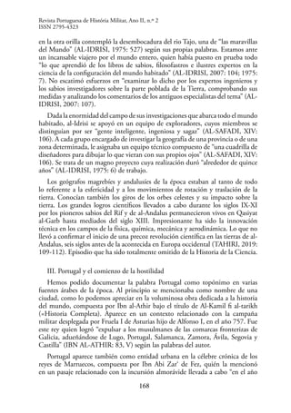 168
en la otra orilla contempló la desembocadura del rio Tajo, una de “las maravillas
del Mundo” (AL-IDRISI, 1975: 527) según sus propias palabras. Estamos ante
un incansable viajero por el mundo entero, quien había puesto en prueba todo
“lo que aprendió de los libros de sabios, filosofastros e ilustres expertos en la
ciencia de la configuración del mundo habitado” (AL-IDRISI, 2007: 104; 1975:
7). No escatimó esfuerzos en “examinar lo dicho por los expertos ingenieros y
los sabios investigadores sobre la parte poblada de la Tierra, comprobando sus
medidas y analizando los comentarios de los antiguos especialistas del tema” (AL-
IDRISI, 2007: 107).
Dada la enormidad del campo de sus investigaciones que abarca todo el mundo
habitado, al-Idrisi se apoyó en un equipo de exploradores, cuyos miembros se
distinguían por ser “gente inteligente, ingeniosa y sagaz” (AL-SAFADI, XIV:
106). A cada grupo encargado de investigar la geografía de una provincia o de una
zona determinada, le asignaba un equipo técnico compuesto de “una cuadrilla de
diseñadores para dibujar lo que vieran con sus propios ojos” (AL-SAFADI, XIV:
106). Se trata de un magno proyecto cuya realización duró “alrededor de quince
años” (AL-IDRISI, 1975: 6) de trabajo.
Los geógrafos magrebíes y andalusíes de la época estaban al tanto de todo
lo referente a la esfericidad y a los movimientos de rotación y traslación de la
tierra. Conocían también los giros de los orbes celestes y su impacto sobre la
tierra. Los grandes logros científicos llevados a cabo durante los siglos IX-XI
por los pioneros sabios del Rif y de al-Andalus permanecieron vivos en Qasiyat
al-Garb hasta mediados del siglo XIII. Impresionante ha sido la innovación
técnica en los campos de la física, química, mecánica y aerodinámica. Lo que no
llevó a confirmar el inicio de una precoz revolución científica en las tierras de al-
Andalus, seis siglos antes de la acontecida en Europa occidental (TAHIRI, 2019:
109-112). Episodio que ha sido totalmente omitido de la Historia de la Ciencia.
III. Portugal y el comienzo de la hostilidad
Hemos podido documentar la palabra Portugal como topónimo en varias
fuentes árabes de la época. Al principio se mencionaba como nombre de una
ciudad, como lo podemos apreciar en la voluminosa obra dedicada a la historia
del mundo, compuesta por Ibn al-Athir bajo el título de Al-Kamil fi al-tarikh
(=Historia Completa). Aparece en un contexto relacionado con la campaña
militar desplegada por Fruela I de Asturias hijo de Alfonso I, en el año 757. Fue
este rey quien logró “expulsar a los musulmanes de las comarcas fronterizas de
Galicia, adueñándose de Lugo, Portugal, Salamanca, Zamora, Ávila, Segovia y
Castilla” (IBN AL-ATHIR: 83, V) según las palabras del autor.
Portugal aparece también como entidad urbana en la célebre crónica de los
reyes de Marruecos, compuesta por Ibn Abi Zar‘ de Fez, quién la mencionó
en un pasaje relacionado con la incursión almorávide llevada a cabo “en el año
Revista Portuguesa de História Militar, Ano II, n.º 2
ISSN 2795-4323
 