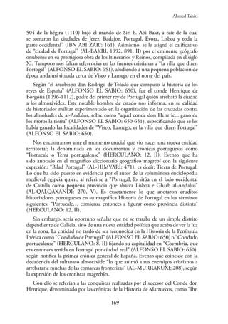 169
504 de la hégira (1110) bajo el mando de Siri b. Abi Bakr, a raíz de la cual
se tomaron las ciudades de Jerez, Badajoz, Portugal, Évora, Lisboa y toda la
parte occidental” (IBN ABI ZAR‘: 161). Asimismo, se le asignó el calificativo
de “ciudad de Portugal” (AL-BAKRI, 1992, 891: II) por el eminente geógrafo
onubense en su prestigiosa obra de los Itinerarios y Reinos, compilada en el siglo
XI. Tampoco nos faltan referencias en las fuentes cristianas a “la villa que dizen
Portogal” (ALFONSO EL SABIO: 651), aludiendo a una pequeña población de
época andalusí situada cerca de Viseo y Lamego en el norte del país.
Según “el arzobispo don Rodrigo de Toledo que compuso la historia de los
reyes de España” (ALFONSO EL SABIO: 650), fue el conde Henrique de
Borgoña (1096-1112), padre del primer rey de Portugal quién arrebató la ciudad
a los almorávides. Este notable hombre de estado nos informa, en su calidad
de historiador militar experimentado en la organización de las cruzadas contra
los almohades de al-Andalus, sobre como “aquel conde don Henrric... gano de
los moros la tierra” (ALFONSO EL SABIO: 650-651), especificando que se les
había ganado las localidades de “Viseo, Lamego, et la villa que dizen Portugal”
(ALFONSO EL SABIO: 650).
Nos encontramos ante el momento crucial que vio nacer una nueva entidad
territorial; la denominada en los documentos y crónicas portuguesas como
“Portucale o Terra portugalense” (HERCULANO: 12, II). Evento que ha
sido anotado en el magnífico diccionario geográfico magrebí con la siguiente
expresión: “Bilad Portugal” (AL-HIMYARI: 471), es decir: Tierra de Portugal.
Lo que ha sido puesto en evidencia por el autor de la voluminosa enciclopedia
medieval egipcia quién, al referirse a “Portugal, lo sitúa en el lado occidental
de Castilla como pequeña provincia que abarca Lisboa e Gharb al-Andalus”
(AL-QALQAXANDI: 270, V). Es exactamente lo que anotaron eruditos
historiadores portugueses en su magnífica Historia de Portugal en los términos
siguientes: “Portucale… comienza entonces a figurar como provincia distinta”
(HERCULANO: 12, II).
Sin embargo, sería oportuno señalar que no se trataba de un simple distrito
dependiente de Galicia, sino de una nueva entidad política que acaba de ver la luz
en la zona. La entidad no tardó de ser reconocida en la Historia de la Península
Ibérica como “Condado de Portugal” (ALFONSO EL SABIO: 650) o “Condado
portucalense” (HERCULANO: 8, II) fijando su capitalidad en “Coymbria, que
era entonces tenida en Portogal por ciudad real” (ALFONSO EL SABIO: 650),
según notifica la primea crónica general de España. Evento que coincide con la
decadencia del sultanato almorávide “lo que animó a sus enemigos cristianos a
arrebatarle muchas de las comarcas fronterizas” (AL-MURRAKUXI: 208), según
la expresión de los cronistas magrebíes.
Con ello se referían a las conquistas realizadas por el sucesor del Conde don
Henrique, denominado por las crónicas de la Historia de Marruecos, como “Ibn
Ahmed Tahiri
 