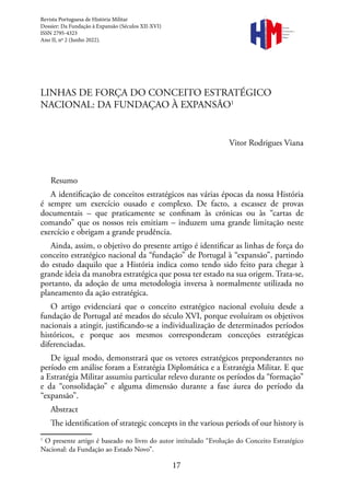 17
LINHAS DE FORÇA DO CONCEITO ESTRATÉGICO
NACIONAL: DA FUNDAÇAO À EXPANSÃO1
Vitor Rodrigues Viana
Resumo
A identificação de conceitos estratégicos nas várias épocas da nossa História
é sempre um exercício ousado e complexo. De facto, a escassez de provas
documentais – que praticamente se confinam às crónicas ou às “cartas de
comando” que os nossos reis emitiam – induzem uma grande limitação neste
exercício e obrigam a grande prudência.
Ainda, assim, o objetivo do presente artigo é identificar as linhas de força do
conceito estratégico nacional da “fundação” de Portugal à “expansão”, partindo
do estudo daquilo que a História indica como tendo sido feito para chegar à
grande ideia da manobra estratégica que possa ter estado na sua origem. Trata-se,
portanto, da adoção de uma metodologia inversa à normalmente utilizada no
planeamento da ação estratégica.
O artigo evidenciará que o conceito estratégico nacional evoluiu desde a
fundação de Portugal até meados do século XVI, porque evoluíram os objetivos
nacionais a atingir, justificando-se a individualização de determinados períodos
históricos, e porque aos mesmos corresponderam conceções estratégicas
diferenciadas.
De igual modo, demonstrará que os vetores estratégicos preponderantes no
período em análise foram a Estratégia Diplomática e a Estratégia Militar. E que
a Estratégia Militar assumiu particular relevo durante os períodos da “formação”
e da “consolidação” e alguma dimensão durante a fase áurea do período da
“expansão”.
Abstract
The identification of strategic concepts in the various periods of our history is
1
O presente artigo é baseado no livro do autor intitulado “Evolução do Conceito Estratégico
Nacional: da Fundação ao Estado Novo”.
Revista Portuguesa de História Militar
Dossier: Da Fundação à Expansão (Séculos XII-XVI)
ISSN 2795-4323
Ano II, nº 2 (Junho 2022).
Revista
Portuguesa de
História
Militar
 