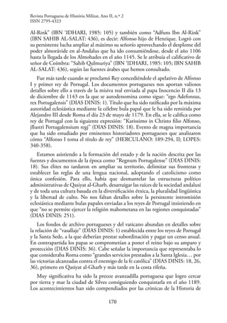 170
Al-Rink” (IBN ‘IDHARI, 1985: 105) y también como “Adfuns Ibn Al-Rink”
(IBN SAHIB AL-SALAT: 436), es decir: Alfonso hijo de Henrique. Logró con
su persistente lucha ampliar al máximo su señorío aprovechando el desplome del
poder almorávide en al-Andalus que ha ido consumiéndose, desde el año 1106
hasta la llegada de los Almohades en el año 1145. Se le atribuía el calificativo de
señor de Coímbra: “Sahib Qulmuriya” (IBN ‘IDHARI, 1985: 105; IBN SAHIB
AL-SALAT: 436), según las fuentes árabes que hemos consultado.
Fue más tarde cuando se proclamó Rey concediéndole el apelativo de Alfonso
I y primer rey de Portugal. Los documentos portugueses nos aportan valiosos
detalles sobre ello a través de la misiva real enviada al papa Inocencio II día 13
de diciembre de 1143 en la que se autodenomina como sigue: “ego Adefonsus,
rex Portugalensis” (DIAS DINIS: 1). Título que ha sido ratificado por la máxima
autoridad eclesiástica mediante la célebre bula papal que le ha sido remitida por
Alejandro III desde Roma el día 23 de mayo de 1179. En ella, se le califica como
rey de Portugal con la siguiente expresión: “Karissimo in Christo filio Alfonso,
jllustri Portugalensium regj” (DIAS DINIS: 18). Evento de magna importancia
que ha sido estudiado por eminentes historiadores portugueses que analizaron
cómo “Alfonso I toma el título de rey” (HERCULANO: 189-294, II; LOPES:
340-358).
Estamos asistiendo a la formación del estado y de la nación descrita por las
fuentes y documentos de la época como “Regnum Portugalense” (DIAS DINIS:
18). Sus élites no tardaron en ampliar su territorio, delimitar sus fronteras y
establecer las reglas de una lengua nacional, adoptando el catolicismo como
única confesión. Para ello, había que desmantelar las estructuras político
administrativas de Qasiyat al-Gharb, desarraigar las raíces de la sociedad andalusí
y de toda una cultura basada en la diversificación étnica, la pluralidad lingüística
y la libertad de culto. No nos faltan detalles sobre la persistente intromisión
eclesiástica mediante bulas papales enviadas a los reyes de Portugal insistiendo en
que “no se permite ejercer la religión mahometana en las regiones conquistadas”
(DIAS DINIS: 251).
Los fondos de archivo portugueses y del vaticano abundan en detalles sobre
la relación de “vasallaje” (DIAS DINIS: 1) establecida entre los reyes de Portugal
y la Santa Sede, a la que deberían prestar subordinación y pagar un censo anual.
En contrapartida los papas se comprometían a poner el reino bajo su amparo y
protección (DIAS DINIS: 36). Cabe señalar la importancia que representaba lo
que consideraba Roma como “grandes servicios prestados a la Santa Iglesia… por
las victorias alcanzadas contra el enemigo de la fe católica” (DIAS DINIS: 18, 26,
36), primero en Qasiyat al-Gharb y más tarde en la costa rifeña.
Muy significativa ha sido la precoz avanzadilla portuguesa que logro cercar
por tierra y mar la ciudad de Silves consiguiendo conquistarla en el año 1189.
Los acontecimientos han sido compendiados por las crónicas de la Historia de
Revista Portuguesa de História Militar, Ano II, n.º 2
ISSN 2795-4323
 