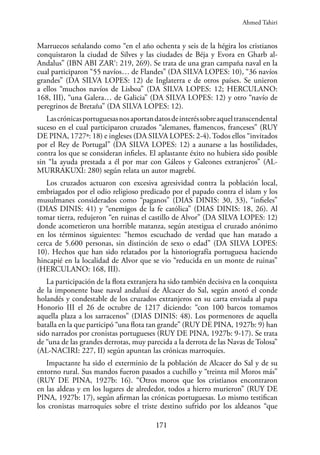 171
Marruecos señalando como “en el año ochenta y seis de la hégira los cristianos
conquistaron la ciudad de Silves y las ciudades de Béja y Evora en Gharb al-
Andalus” (IBN ABI ZAR‘: 219, 269). Se trata de una gran campaña naval en la
cual participaron “55 navíos… de Flandes” (DA SILVA LOPES: 10), “36 navíos
grandes” (DA SILVA LOPES: 12) de Inglaterra e de otros países. Se unieron
a ellos “muchos navíos de Lisboa” (DA SILVA LOPES: 12; HERCULANO:
168, III), “una Galera… de Galicia” (DA SILVA LOPES: 12) y otro “navío de
peregrinos de Bretaña” (DA SILVA LOPES: 12).
Lascrónicasportuguesasnosaportandatosdeinteréssobreaqueltranscendental
suceso en el cual participaron cruzados “alemanes, flamencos, franceses” (RUY
DE PINA, 1727ª: 18) e ingleses (DA SILVA LOPES: 2-4). Todos ellos “invitados
por el Rey de Portugal” (DA SILVA LOPES: 12) a aunarse a las hostilidades,
contra los que se consideran infieles. El aplastante éxito no hubiera sido posible
sin “la ayuda prestada a él por mar con Gáleos y Galeones extranjeros” (AL-
MURRAKUXI: 280) según relata un autor magrebí.
Los cruzados actuaron con excesiva agresividad contra la población local,
embriagados por el odio religioso predicado por el papado contra el islam y los
musulmanes considerados como “paganos” (DIAS DINIS: 30, 33), “infieles”
(DIAS DINIS: 41) y “enemigos de la fe católica” (DIAS DINIS: 18, 26). Al
tomar tierra, redujeron “en ruinas el castillo de Alvor” (DA SILVA LOPES: 12)
donde acometieron una horrible matanza, según atestigua el cruzado anónimo
en los términos siguientes: “hemos escuchado de verdad que han matado a
cerca de 5.600 personas, sin distinción de sexo o edad” (DA SILVA LOPES:
10). Hechos que han sido relatados por la historiografía portuguesa haciendo
hincapié en la localidad de Alvor que se vio “reducida en un monte de ruinas”
(HERCULANO: 168, III).
La participación de la flota extranjera ha sido también decisiva en la conquista
de la imponente base naval andalusí de Alcacer do Sal, según anotó el conde
holandés y condestable de los cruzados extranjeros en su carta enviada al papa
Honorio III el 26 de octubre de 1217 diciendo: “con 100 barcos tomamos
aquella plaza a los sarracenos” (DIAS DINIS: 48). Los pormenores de aquella
batalla en la que participó “una flota tan grande” (RUY DE PINA, 1927b: 9) han
sido narrados por cronistas portugueses (RUY DE PINA, 1927b: 9-17). Se trata
de “una de las grandes derrotas, muy parecida a la derrota de las Navas de Tolosa”
(AL-NACIRI: 227, II) según apuntan las crónicas marroquíes.
Impactante ha sido el exterminio de la población de Alcacer do Sal y de su
entorno rural. Sus mandos fueron pasados a cuchillo y “treinta mil Moros más”
(RUY DE PINA, 1927b: 16). “Otros moros que los cristianos encontraron
en las aldeas y en los lugares de alrededor, todos a hierro murieron” (RUY DE
PINA, 1927b: 17), según afirman las crónicas portuguesas. Lo mismo testifican
los cronistas marroquíes sobre el triste destino sufrido por los aldeanos “que
Ahmed Tahiri
 