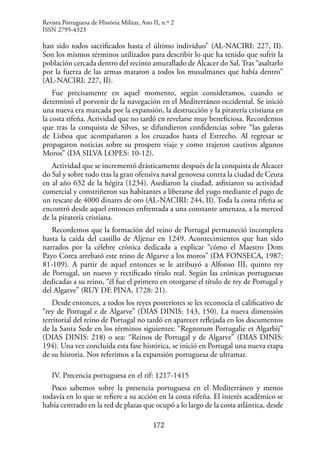 172
han sido todos sacrificados hasta el último individuo” (AL-NACIRI: 227, II).
Son los mismos términos utilizados para describir lo que ha tenido que sufrir la
población cercada dentro del recinto amurallado de Alcacer do Sal. Tras “asaltarlo
por la fuerza de las armas mataron a todos los musulmanes que había dentro”
(AL-NACIRI: 227, II).
Fue precisamente en aquel momento, según consideramos, cuando se
determinó el porvenir de la navegación en el Mediterráneo occidental. Se inició
una nueva era marcada por la expansión, la destrucción y la piratería cristiana en
la costa rifeña. Actividad que no tardó en revelarse muy beneficiosa. Recordemos
que tras la conquista de Silves, se difundieron confidencias sobre “las galeras
de Lisboa que acompañaron a los cruzados hasta el Estrecho. Al regresar se
propagaron noticias sobre su prospero viaje y como trajeron cautivos algunos
Moros” (DA SILVA LOPES: 10-12).
Actividad que se incrementó drásticamente después de la conquista de Alcacer
do Sal y sobre todo tras la gran ofensiva naval genovesa contra la ciudad de Ceuta
en al año 632 de la hégira (1234). Asediaron la ciudad, asfixiaron su actividad
comercial y constriñeron sus habitantes a liberarse del yugo mediante el pago de
un rescate de 4000 dinares de oro (AL-NACIRI: 244, II). Toda la costa rifeña se
encontró desde aquel entonces enfrentada a una constante amenaza, a la merced
de la piratería cristiana.
Recordemos que la formación del reino de Portugal permaneció incompleta
hasta la caída del castillo de Aljezur en 1249. Acontecimientos que han sido
narrados por la célebre crónica dedicada a explicar “cómo el Maestro Dom
Payo Corea arrebató este reino de Algarve a los moros” (DA FONSECA, 1987:
81-109). A partir de aquel entonces se le atribuyó a Alfonso III, quinto rey
de Portugal, un nuevo y rectificado título real. Según las crónicas portuguesas
dedicadas a su reino, “él fue el primero en otorgarse el título de rey de Portugal y
del Algarve” (RUY DE PINA, 1728: 21).
Desde entonces, a todos los reyes posteriores se les reconocía el calificativo de
“rey de Portugal e de Algarve” (DIAS DINIS: 143, 150). La nueva dimensión
territorial del reino de Portugal no tardó en aparecer reflejada en los documentos
de la Santa Sede en los términos siguientes: “Regnorum Portugalie et Algarbij”
(DIAS DINIS: 218) o sea: “Reinos de Portugal y de Algarve” (DIAS DINIS:
194). Una vez concluida esta fase histórica, se inició en Portugal una nueva etapa
de su historia. Nos referimos a la expansión portuguesa de ultramar.
IV. Precencia portuguesa en el rif: 1217-1415
Poco sabemos sobre la presencia portuguesa en el Mediterráneo y menos
todavía en lo que se refiere a su acción en la costa rifeña. El interés académico se
había centrado en la red de plazas que ocupó a lo largo de la costa atlántica, desde
Revista Portuguesa de História Militar, Ano II, n.º 2
ISSN 2795-4323
 